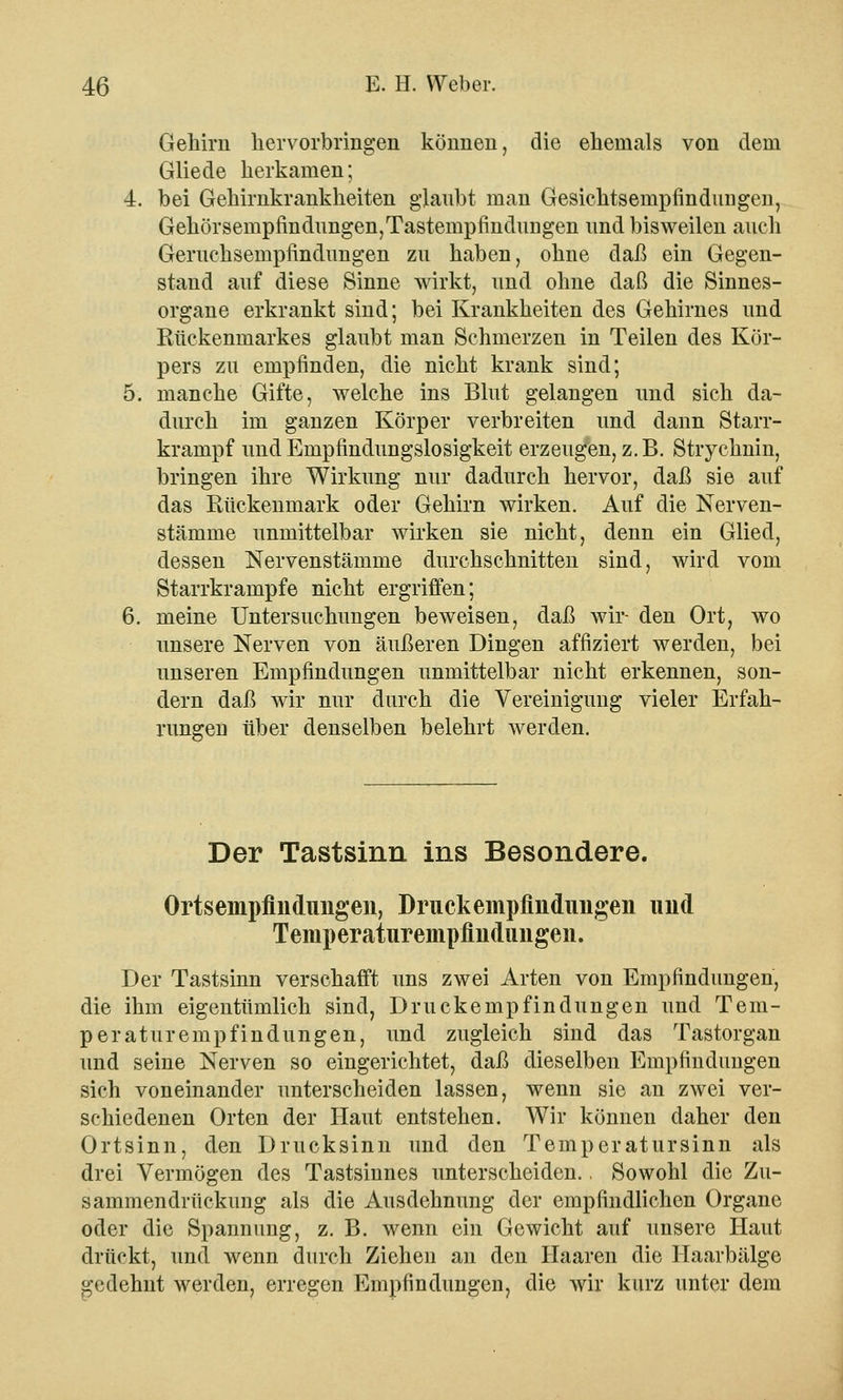 Gehirn hervorbringen können, die ehemals von dem Gliede herkamen; 4. bei Gehirnkrankheiten glaubt man Gesicktsenipfindimgen, Gehörsempfindungen,Tastempfindungen und bisweilen auch Geruchsempfindungen zu haben, ohne daß ein Gegen- stand auf diese Sinne wirkt, und ohne daß die Sinnes- organe erkrankt sind; bei Krankheiten des Gehirnes und Rückenmarkes glaubt man Schmerzen in Teilen des Kör- pers zu empfinden, die nicht krank sind; 5. manche Gifte, welche ins Blut gelangen und sich da- durch im ganzen Körper verbreiten und dann Starr- krampf und Empfindungslosigkeit erzeugen, z.B. Strychnin, bringen ihre Wirkung nur dadurch hervor, daß sie auf das Rückenmark oder Gehirn wirken. Auf die Nerven- stämme unmittelbar wirken sie nicht, denn ein Glied, dessen Nervenstämme durchschnitten sind, wird vom Starrkrämpfe nicht ergriffen; 6. meine Untersuchungen beweisen, daß wir- den Ort, wo unsere Nerven von äußeren Dingen affiziert werden, bei unseren Empfindungen unmittelbar nicht erkennen, son- dern daß wir nur durch die Vereinigung vieler Erfah- rungen über denselben belehrt werden. Der Tastsinn ins Besondere. Ortsempfindungen, Driickempfinduiigen und Temperaturempfhidimgen. Der Tastsinn verschafft uns zwei Arten von Empfindungen, die ihm eigentümlich sind, Druckempfindungen und Tem- peraturempfindungen, und zugleich sind das Tastorgan und seine Nerven so eingerichtet, daß dieselben Empfindungen sich voneinander unterscheiden lassen, wenn sie an zwei ver- schiedenen Orten der Haut entstehen. Wir können daher den Ortsinn, den Drucksinn und den Temperatursinn als drei Vermögen des Tastsinnes unterscheiden., Sowohl die Zu- sammendrückung als die Ausdehnung der empfindlichen Organe oder die Spannung, z. B. wenn ein Gewicht auf unsere Haut drückt, und wenn durch Ziehen an den Haaren die Haarbälge gedehnt werden, erregen Empfindungen, die wir kurz unter dem