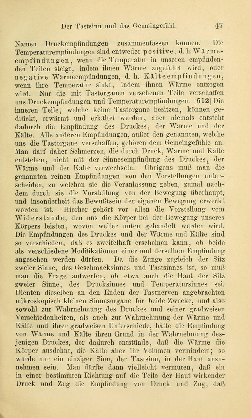 Namen Druckempfindungen zusammenfassen können. Die Temperaturempfindungen sind entweder positive, d.h.Wärme- empfindung en , wenn die Temperatur in unseren empfinden- den Teilen steigt, indem ihnen Wärme zugeführt wird, oder negative Wärmeempfindungen, d. h. Kälteempfindungen, wenn ihre Temperatur sinkt, indem ihnen Wärme entzogen wird. Nur die mit Tastorganen versehenen Teile verschaffen uns Druckempfindungen und Temperaturempfindungen. [512] Die inneren Teile, welche keine Tastorgane besitzen, können ge- drückt, erwärmt und erkältet werden, aber niemals entsteht dadurch die Empfindung des Druckes, der Wärme und der Kälte. Alle anderen Empfindungen, außer den genannten, welche uns die Tastorgane verschaffen, gehören dem Gemeingefühle an. Man darf daher Schmerzen, die durch Druck, Wärme und Kälte entstehen, nicht mit der Sinnesempfindung des Druckesx der Wärme und der Kälte verwechseln. Übrigens muß man die genannten reinen Empfindungen von den Vorstellungen unter- scheiden, zu welchen sie die Veranlassung geben, zumal nach- dem durch sie die Vorstellung von der Bewegung überhaupt, und insonderheit das Bewußtsein der eigenen Bewegung erweckt worden ist. Hierher gehört vor allen die Vorstellung vom Widerstände, den uns die Körper bei der Bewegung unseres Körpers leisten, wovon weiter unten gehandelt werden wird. Die Empfindungen des Druckes und der Wärme und Kälte sind so verschieden, daß es zweifelhaft erscheinen kann, ob beide als verschiedene Modifikationen einer und derselben Empfindung angesehen werden dürfen. Da die Zunge zugleich der Sitz zweier Sinne, des Geschmacksinnes und Tastsinnes ist, so muß man die Frage aufwerfen, ob etwa auch die Haut der Sitz zweier Sinne, des Drucksinnes und Temperatursinnes sei. Dienten dieselben an den Enden der Tastnerven angebrachten mikroskopisch kleinen Sinnesorgane für beide Zwecke, und also sowohl zur Wahrnehmung des Druckes und seiner gradweisen Verschiedenheiten, als auch zur Wahrnehmung der Wärme und Kälte und ihrer gradweisen Unterschiede, hätte die Empfindung von Wärme und Kälte ihren Grund in der Wahrnehmung des- jenigen Druckes, der dadurch entstünde, daß die Wärme die Körper ausdehnt, die Kälte aber ihr Volumen vermindert; so würde nur ein einziger Sinn, der Tastsinn, in der Haut anzu- nehmen sein. Man dürfte dann vielleicht vermuten, daß ein in einer bestimmten Richtung auf die Teile der Haut wirkender Druck und Zug die Empfindung von Druck und Zug, daß