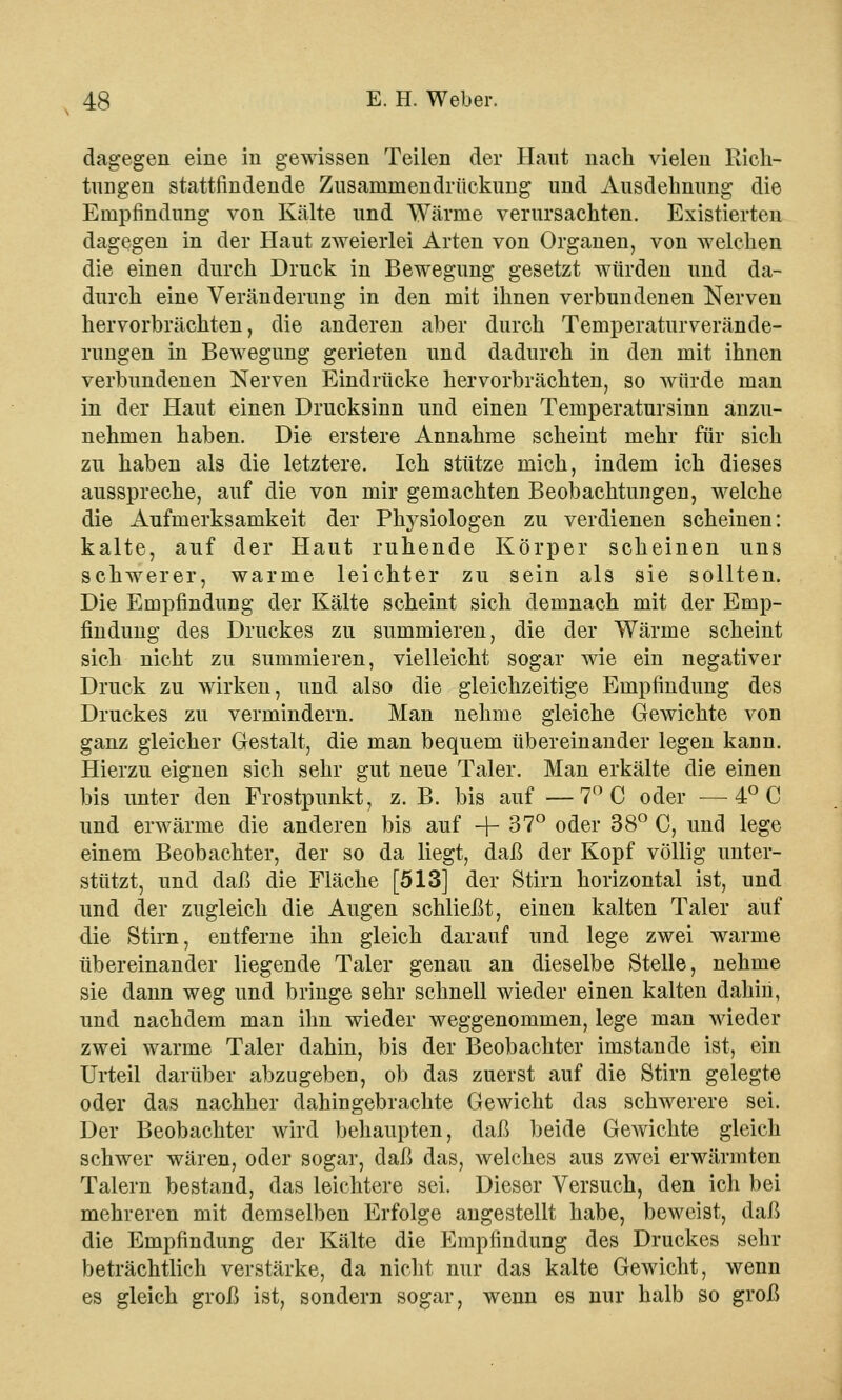 dagegen eine in gewissen Teilen der Haut nach vielen Rich- tungen stattfindende Zusaininendrückung und Ausdehnung die Empfindung von Kälte und Wärme verursachten. Existierten dagegen in der Haut zweierlei Arten von Organen, von welchen die einen durch Druck in Bewegung gesetzt würden und da- durch eine Veränderung in den mit ihnen verbundenen Nerven hervorbrächten, die anderen aber durch Temperaturverände- rungen in Bewegung gerieten und dadurch in den mit ihnen verbundenen Nerven Eindrücke hervorbrächten, so würde man in der Haut einen Drucksinn und einen Temperatursinn anzu- nehmen haben. Die erstere Annahme scheint mehr für sich zu haben als die letztere. Ich stütze mich, indem ich dieses ausspreche, auf die von mir gemachten Beobachtungen, welche die Aufmerksamkeit der Physiologen zu verdienen scheinen: kalte, auf der Haut ruhende Körper scheinen uns schwerer, warme leichter zu sein als sie sollten. Die Empfindung der Kälte scheint sich demnach mit der Emp- findung des Druckes zu summieren, die der Wärme scheint sich nicht zu summieren, vielleicht sogar wie ein negativer Druck zu wirken, und also die gleichzeitige Empfindung des Druckes zu vermindern. Man nehme gleiche Gewichte von ganz gleicher Gestalt, die man bequem übereinander legen kann. Hierzu eignen sich sehr gut neue Taler. Man erkälte die einen bis unter den Frostpunkt, z. B. bis auf —7° C oder —4° C und erwärme die anderen bis auf + 37° oder 38° C, und lege einem Beobachter, der so da liegt, daß der Kopf völlig unter- stützt, und daß die Fläche [513] der Stirn horizontal ist, und und der zugleich die Augen schließt, einen kalten Taler auf die Stirn, entferne ihn gleich darauf und lege zwei warme übereinander liegende Taler genau an dieselbe Stelle, nehme sie dann weg und bringe sehr schnell wieder einen kalten dahin, und nachdem man ihn wieder weggenommen, lege man wieder zwei warme Taler dahin, bis der Beobachter imstande ist, ein Urteil darüber abzugeben, ob das zuerst auf die Stirn gelegte oder das nachher dahingebrachte Gewicht das schwerere sei. Der Beobachter wird behaupten, daß beide Gewichte gleich schwer wären, oder sogar, daß das, welches aus zwei erwärmten Talern bestand, das leichtere sei. Dieser Versuch, den ich bei mehreren mit demselben Erfolge angestellt habe, beweist, daß die Empfindung der Kälte die Empfindung des Druckes sehr beträchtlich verstärke, da nicht nur das kalte Gewicht, wenn es gleich groß ist, sondern sogar, wenn es nur halb so groß