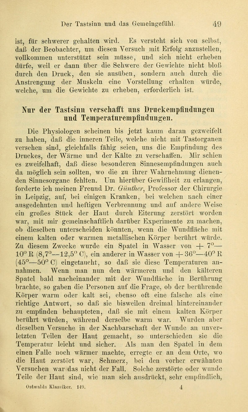ist, für schwerer gehalten wird. Es versteht sich von selbst, daß der Beobachter, um diesen Versuch mit Erfolg anzustellen, vollkommen unterstützt sein müsse, und sich nicht erheben dürfe, weil er dann über die Schwere der Gewichte nicht bloß durch den Druck, den sie ausüben, sondern auch durch die Anstrengung der Muskeln eine Vorstellung erhalten würde, welche, um die Gewichte zu erheben, erforderlich ist. Nur der Tastsinn verschafft uns Druekempfindungen und Temperaturempfindimgen. Die Physiologen scheinen bis jetzt kaum daran gezweifelt zu haben, daß die inneren Teile, welche nicht mit Tastorganen versehen sind, gleichfalls fähig seien, uns die Empfindung des Druckes, der Wärme und der Kälte zu verschaffen. Mir schien es zweifelhaft, daß diese besonderen Sinnesempfindungen auch da möglich sein sollten, wo die zu ihrer Wahrnehmung dienen- den Sinnesorgane fehlten. Um hierüber Gewißheit zu erlangen, forderte ich meinen Freund Dr. Günther, Professor der Chirurgie in Leipzig, auf, bei einigen Kranken, bei welchen nach einer ausgedehnten und heftigen Verbrennung und auf andere Weise ein großes Stück der Haut durch Eiterung zerstört worden war, mit mir gemeinschaftlich darüber Experimente zu machen, ob dieselben unterscheiden könnten, wenn die Wundfläche mit einem kalten oder warmen metallischen Körper berührt würde. Zu diesem Zwecke wurde ein Spatel in Wasser von + 7°— 10° ß (8,7°—12,5° C), ein anderer in Wasser von + 36°—40° R (45°—50° C) eingetaucht, so daß sie diese Temperaturen an- nahmen. Wenn man nun den wärmeren und den kälteren Spatel bald nacheinander mit der Wundfläche in Berührung brachte, so gaben die Personen auf die Frage, ob der berührende Körper warm oder kalt sei, ebenso oft eine falsche als eine richtige Antwort, so daß sie bisweilen dreimal hintereinander zu empfinden behaupteten, daß sie mit einem kalten Körper berührt würden, während derselbe warm war. Wurden aber dieselben Versuche in der Nachbarschaft der Wunde an unver- letzten Teilen der Haut gemacht, so unterschieden sie die Temperatur leicht und sicher. Als man den Spatel in dem einen Falle noch wärmer machte, erregte er an dem Orte, wo die Haut zerstört war, Schmerz, bei den vorher erwähnten Versuchen war das nicht der Fall. Solche zerstörte oder wunde Teile der Haut sind, Avie man sich ausdrückt, sehr empfindlich, Ostwalds Klassiker. 149. 4