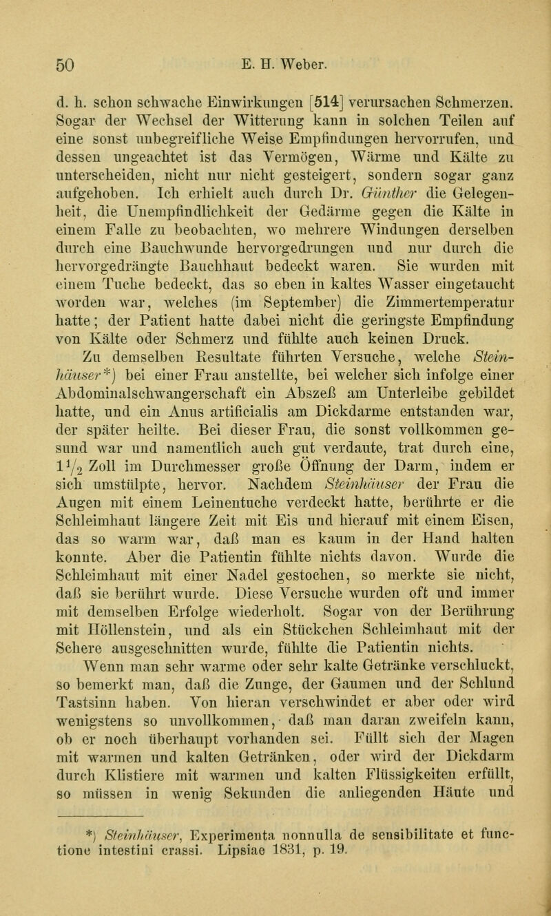 d. li. schon schwache Einwirkungen [514] verursachen Schmerzen. Sogar der Wechsel der Witterung kann in solchen Teilen auf eine sonst unbegreifliche Weise Empfindungen hervorrufen, und dessen ungeachtet ist das Vermögen, Wärme und Kälte zu unterscheiden, nicht nur nicht gesteigert, sondern sogar ganz aufgehoben. Ich erhielt auch durch Dr. Günther die Gelegen- heit, die Unempfindlichkeit der Gedärme gegen die Kälte in einem Falle zu beobachten, wo mehrere Windungen derselben durch eine Bauchwunde hervorgedrungen und nur durch die hervorgedrängte Bauchhaut bedeckt waren. Sie wurden mit einem Tuche bedeckt, das so eben in kaltes Wasser eingetaucht worden war, welches (im September) die Zimmertemperatur hatte; der Patient hatte dabei nicht die geringste Empfindung von Kälte oder Schmerz und fühlte auch keinen Druck. Zu demselben Resultate führten Versuche, welche Stein- häuser*) bei einer Frau anstellte, bei welcher sich infolge einer Abdominalschwangerschaft ein Abszeß am Unterleibe gebildet hatte, und ein Anus artificialis am Dickdarme entstanden war, der später heilte. Bei dieser Frau, die sonst vollkommen ge- sund war und namentlich auch gut verdaute, trat durch eine, 1^2 Zoll im Durchmesser große Öffnung der Darm, indem er sich umstülpte, hervor. Nachdem Steinhäuser der Frau die Augen mit einem Leinentuche verdeckt hatte, berührte er die Schleimhaut längere Zeit mit Eis und hierauf mit einem Eisen, das so warm war, daß man es kaum in der Hand halten konnte. Aber die Patientin fühlte nichts davon. Wurde die Schleimhaut mit einer Nadel gestochen, so merkte sie nicht, daß sie berührt wurde. Diese Versuche wurden oft und immer mit demselben Erfolge wiederholt. Sogar von der Berührung mit Höllenstein, und als ein Stückchen Schleimhaut mit der Schere ausgeschnitten wurde, fühlte die Patientin nichts. Wenn man sehr warme oder sehr kalte Getränke verschluckt, so bemerkt man, daß die Zunge, der Gaumen und der Schlund Tastsinn haben. Von hieran verschwindet er aber oder wird wenigstens so unvollkommen, daß man daran zweifeln kann, ob er noch überhaupt vorhanden sei. Füllt sich der Magen mit warmen und kalten Getränken, oder wird der Dickdarm durch Klistiere mit warmen und kalten Flüssigkeiten erfüllt, so müssen in wenig Sekunden die anliegenden Häute und *) Steinhäuser, Experimenta nonnulla de sensibilitate et func- tione intestiui crasai. Lipsiae 1831, p. 19.