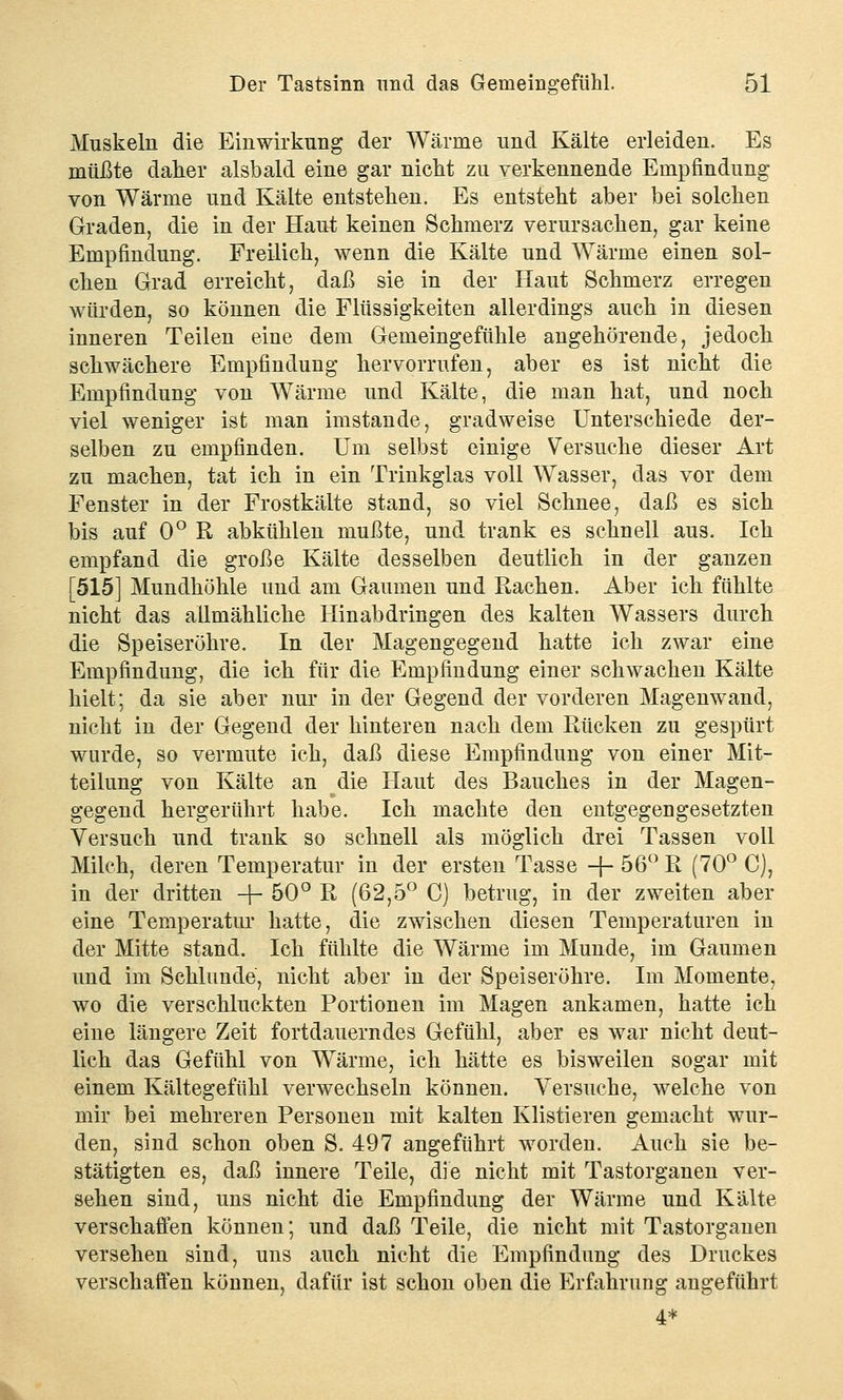 Muskeln die Einwirkung der Wärme und Kälte erleiden. Es müßte daher alsbald eine gar nicht zu verkennende Empfindung von Wärme und Kälte entstehen. Es entsteht aber bei solchen Graden, die in der Haut keinen Schmerz verursachen, gar keine Empfindung. Freilich, wenn die Kälte und Wärme einen sol- chen Grad erreicht, daß sie in der Haut Schmerz erregen würden, so können die Flüssigkeiten allerdings auch in diesen inneren Teilen eine dem Gemeingefühle angehörende, jedoch schwächere Empfindung hervorrufen, aber es ist nicht die Empfindung von Wärme und Kälte, die man hat, und noch viel weniger ist man imstande, gradweise Unterschiede der- selben zu empfinden. Um selbst einige Versuche dieser Art zu machen, tat ich in ein Trinkglas voll Wasser, das vor dem Fenster in der Frostkälte stand, so viel Schnee, daß es sich bis auf 0° R abkühlen mußte, und trank es schnell aus. Ich empfand die große Kälte desselben deutlich in der ganzen [515] Mundhöhle und am Gaumen und Rachen. Aber ich fühlte nicht das allmähliche Hinabdringen des kalten Wassers durch die Speiseröhre. In der Magengegend hatte ich zwar eine Empfindung, die ich für die Empfindung einer schwachen Kälte hielt; da sie aber nur in der Gegend der vorderen Magenwand, nicht in der Gegend der hinteren nach dem Rücken zu gespürt wurde, so vermute ich, daß diese Empfindung von einer Mit- teilung von Kälte an die Haut des Bauches in der Magen- gegend hergerührt habe. Ich machte den entgegengesetzten Versuch und trank so schnell als möglich drei Tassen voll Milch, deren Temperatur in der ersten Tasse -f- 56° R (70° C), in der dritten +50°R (62,5° C) betrug, in der zweiten aber eine Temperatur hatte, die zwischen diesen Temperaturen in der Mitte stand. Ich fühlte die Wärme im Munde, im Gaumen und im Schlünde, nicht aber in der Speiseröhre. Im Momente, wo die verschluckten Portionen im Magen ankamen, hatte ich eine längere Zeit fortdauerndes Gefühl, aber es war nicht deut- lich das Gefühl von Wärme, ich hätte es bisweilen sogar mit einem Kältegefühl verwechseln können. Versuche, welche von mir bei mehreren Personen mit kalten Klistieren gemacht wur- den, sind schon oben S. 497 angeführt worden. Auch sie be- stätigten es, daß innere Teile, die nicht mit Tastorganen ver- sehen sind, uns nicht die Empfindung der Wärme und Kälte verschaffen können; und daß Teile, die nicht mit Tastorganen versehen sind, uns auch nicht die Empfindung des Druckes verschaffen können, dafür ist schon oben die Erfahrung angeführt 4*