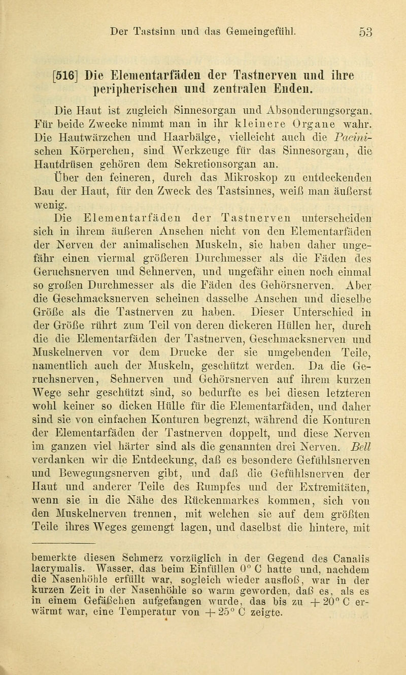 [516] Die Elementarfäden der Tastnerveu und ihre peripherischen und zentralen Enden. Die Haut ist zugleich Sinnesorgan und Absonderungsorgan. Für beide Zwecke nimmt man in ihr kleinere Organe wahr. Die Hautwärzchen und Haarbälge, vielleicht auch die Pacini- schen Körperchen, sind Werkzeuge für das Sinnesorgan, die Hautdrüsen gehören dem Sekretionsorgan an. Über den feineren, durch das Mikroskop zu entdeckenden Bau der Haut, für den Zweck des Tastsinnes, weiß man äußerst wenig. Die Elementarfäden der Tastnerven unterscheiden sich in ihrem äußeren Ansehen nicht von den Elementarfäden der Nerven der animalischen Muskeln, sie haben daher unge- fähr einen viermal größeren Durchmesser als die Fäden des Geruchsnerven und Sehnerven, und ungefähr einen noch einmal so großen Durchmesser als die Fäden des Gehörsnerven. Aber die Geschmacksnerven scheinen dasselbe Ansehen und dieselbe Größe als die Tastnerven zu haben. Dieser Unterschied in der Größe rührt zum Teil von deren dickeren Hüllen her, durch die die Elementarfäden der Tastnerven, Geschmacksnerven und Muskelnerven vor dem Drucke der sie umgebenden Teile, namentlich auch der Muskeln, geschützt werden. Da die Ge- ruchsnerven, Sehnerven und Gehörsnerven auf ihrem kurzen Wege sehr geschützt sind, so bedurfte es bei diesen letzteren wohl keiner so dicken Hülle für die Elementarfäden, und daher sind sie von einfachen Konturen begrenzt, während die Konturen der Elementarfäden der Tastnerven doppelt, und diese Nerven im ganzen viel härter sind als die genannten drei Nerven. Bell verdanken wir die Entdeckung, daß es besondere Gefühlsnerven und Bewegungsnerven gibt, und daß die Gefühlsnerven der Haut und anderer Teile des Rumpfes und der Extremitäten, wenn sie in die Nähe des Rückenmarkes kommen, sich von den Muskelnerven trennen, mit welchen sie auf dem größten Teile ihres Weges gemengt lagen, und daselbst die hintere, mit bemerkte diesen Schmerz vorzüglich in der Gegend des Canalis lacrimalis. Wasser, das beim Einfüllen 0° C hatte und, nachdem die Nasenhöhle erfüllt war, sogleich wieder ausfloß, war in der kurzen Zeit in der Nasenhöhle so warm geworden, daß es, als es in einem Gefäßchen aufgefangen wurde, das bis zu + 20° C er- wärmt war, eine Temperatur von +25°C zeigte.