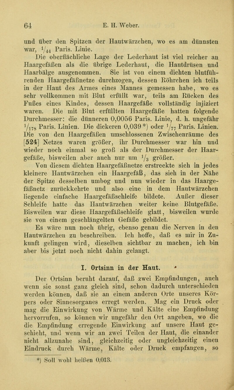 und über den Spitzen der Hautwärzchen, wo es am dünnsten war, Y44 Paris. Linie. Die oberflächliche Lage der Lederhaut ist viel reicher an Haargefäßen als die übrige Lederhaut, die Hautdrüsen und Haarbälge ausgenommen. Sie ist von einem dichten blutfüh- renden Haargefäßnetze durchzogen, dessen Röhrchen ich teils in der Haut des Armes eines Mannes gemessen habe, wo es sehr vollkommen mit Blut erfüllt war, teils am Rücken des Fußes eines Kindes, dessen Haargefäße vollständig injiziert waren. Die mit Blut erfüllten Haargefäße hatten folgende Durchmesser: die dünneren 0,0056 Paris. Linie, d. h. ungefähr Yi7s Paris. Linien. Die dickeren 0,039 *) oder Y77 Paris. Linien. Die von den Haargefäßen umschlossenen Zwischenräume des [524] Netzes waren größer, ihr Durchmesser war hin und wieder noch einmal so groß als der Durchmesser der Haar- gefäße, bisweilen aber auch nur um Y3 größer. Von diesem dichten Haargefäßnetze erstreckte sich in jedes kleinere Hautwärzchen ein Haargefäß, das sich in der Nähe der Spitze desselben umbog und nun wieder in das Haarge- fäßnetz zurückkehrte und also eine in dem Hautwärzchen liegende einfache Haargefäßschleife bildete. Außer dieser Schleife hatte das Hautwärzchen weiter keine Blutgefäße. Bisweilen war diese Haargefäßschleife glatt, bisweilen wurde sie von einem geschlängelten Gefäße gebildet. Es wäre nun noch übrig, ebenso genau die Nerven in den Hautwärzchen zu beschreiben. Ich hoffe, daß es mir in Zu- kunft gelingen wird, dieselben sichtbar zu machen, ich bin aber bis jetzt noch nicht dahin gelangt. I. Ortsinn in der Haut. * Der Ortsinn beruht darauf, daß zwei Empfindungen, auch wenn sie sonst ganz gleich sind, schon dadurch unterschieden werden können, daß sie an einem anderen Orte unseres Kör- pers oder Sinnesorganes erregt werden. Mag ein Druck oder mag die Einwirkung von Wärme und Kälte eine Empfindung hervorrufen, so können wir ungefähr den Ort angeben, wo die die Empfindung erregende Einwirkung auf unsere Haut ge- schieht, und wenn wir an zwei Teilen der Haut, die einander nicht allzunahe sind, gleichzeitig oder ungleichzeitig einen Eindruck durch Wärme, Kälte oder Druck empfangen, so *) Soll wohl heißen 0,013.