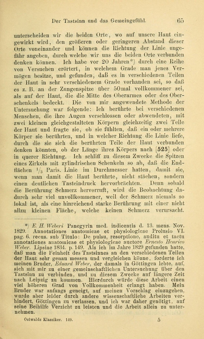 unterscheiden wir die beiden Orte, wo auf unsere Haut ein- gewirkt wird, den größeren oder geringeren Abstand dieser Orte voneinander und können die Richtung der Linie unge- fähr angeben, durch welche wir uns die beiden Orte verbunden denken können. Ich habe vor 20 Jahren*) durch eine Reihe von Versuchen erörtert, in welchem Grade man jenes Ver- mögen besitze, und gefunden, daß es in verschiedenen Teilen der Haut in sehr verschiedenem Grade vorhanden sei, so daß es z. B. an der Zungenspitze über 50mal vollkommener sei, als auf der Haut, die die Mitte des Oberarmes oder des Ober- schenkels bedeckt. Die von mir angewendete Methode der Untersuchung war folgende: Ich berührte bei verschiedenen Menschen, die ihre Augen verschlossen oder abwendeten, mit zwei kleinen gleichgestalteten Körpern gleichzeitig zwei Teile der Haut und fragte sie, ob sie fühlten, daß ein oder mehrere Körper sie berührten, und in welcher Richtung die Linie liefe, durch die sie sich die berührten Teile der Haut verbunden denken könnten, ob der Länge ihres Körpers nach [525] oder in querer Richtung. Ich schliff zu diesem Zwecke die Spitzen eines Zirkels mit zylindrischen Schenkeln so ab, daß die End- flächen y3 Paris. Linie im Durchmesser hatten, damit sie, wenn man damit die Haut berührte, nicht stächen, sondern einen deutliehen Tasteindruck hervorbrächten. Denn sobald die Berührung Schmerz hervorruft, wird die Beobachtung da- durch sehr viel unvollkommener, weil der Schmerz niemals so lokal ist, als eine hinreichend starke Berührung mit einer nicht allzu kleinen Fläche, welche keinen Schmerz verursacht. *) E. H. Weberi Panegyrin med. indicentis d. 13. mens. Nov. 1829. Annotationes anatomicae et physiologicae Prolusio VI. pag. 6. recus. sub Titulo: De pulsu, resorptione, auditu et tactu annotationes anatomicae et physiologicae auctore Ernesto Henrico Weber. Lipsiae 1834. p. 149. Als ich im Jahre 1829 gefunden hatte, daß man die Feinheit des Tastsinnes an den verschiedenen Teilen der Haut sehr genau messen und vergleichen könne, forderte ich meinen Bruder, Eduard Weber, der damals in Göttingen lebte, auf, sich mit mir zu einer gemeinschaftlichen Untersuchung über den Tastsinn zu verbinden, und zu diesem Zwecke auf längere Zeit nach Leipzig zu kommen. Hierdurch würde diese Arbeit einen viel höheren Grad von Vollkommenheit erlangt haben. Mein Bruder war anfangs geneigt, auf meinen Vorschlag einzugehen, wnrde aber leider durch andere wissenschaftliche Arbeiten ver- hindert, Göttingen zu verlassen, und ich war daher genötigt, auf seine Beihilfe Verzicht zu leisten und die Arbeit allein zu unter- nehmen. Ostwalds Klassiker. 149. 5