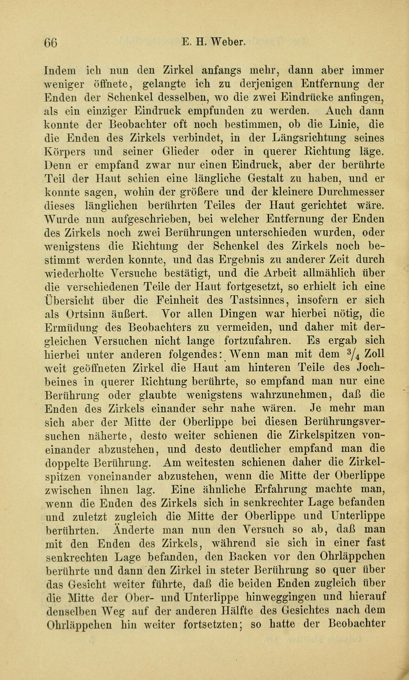 Indem ich nun den Zirkel anfangs mehr, dann aber immer weniger öffnete, gelangte ich zu derjenigen Entfernung der Enden der Schenkel desselben, wo die zwei Eindrücke anfingen, als ein einziger Eindruck empfunden zu werden. Auch dann konnte der Beobachter oft noch bestimmen, ob die Linie, die die Enden des Zirkels verbindet, in der Längsrichtung seines Körpers und seiner Glieder oder in querer Richtung läge. Denn er empfand zwar nur einen Eindruck, aber der berührte Teil der Haut schien eine längliche Gestalt zu haben, und er konnte sagen, wohin der größere und der kleinere Durchmesser dieses länglichen berührten Teiles der Haut gerichtet wäre. Wurde nun aufgeschrieben, bei welcher Entfernung der Enden des Zirkels noch zwei Berührungen unterschieden wurden, oder wenigstens die Richtung der Schenkel des Zirkels noch be- stimmt werden konnte, und das Ergebnis zu anderer Zeit durch wiederholte Versuche bestätigt, und die Arbeit allmählich über die verschiedenen Teile der Haut fortgesetzt, so erhielt ich eine Übersicht über die Feinheit des Tastsinnes, insofern er sich als Ortsinn äußert. Vor allen Dingen war hierbei nötig, die Ermüdung des Beobachters zu vermeiden, und daher mit der- gleichen Versuchen nicht lange fortzufahren. Es ergab sich hierbei unter anderen folgendes: Wenn man mit dem 3/4 Zoll weit geöffneten Zirkel die Haut am hinteren Teile des Joch- beines in querer Richtung berührte, so empfand man nur eine Berührung oder glaubte wenigstens wahrzunehmen, daß die Enden des Zirkels einander sehr nahe wären. Je mehr man sich aber der Mitte der Oberlippe bei diesen Berührungsver- suchen näherte, desto weiter schienen die Zirkelspitzen von- einander abzustehen, und desto deutlicher empfand man die doppelte Berührung. Am weitesten schienen daher die Zirkel- spitzen voneinander abzustehen, Avenn die Mitte der Oberlippe zwischen ihnen lag. Eine ähnliche Erfahrung machte man, wenn die Enden des Zirkels sich in senkrechter Lage befanden und zuletzt zugleich die Mitte der Oberlippe und Unterlippe berührten. Änderte man nun den Versuch so ab, daß man mit den Enden des Zirkels, während sie sich in einer fast senkrechten Lage befanden, den Backen vor den Ohrläppchen berührte und dann den Zirkel in steter Berührung so quer über das Gesicht weiter führte, daß die beiden Enden zugleich über die Mitte der Ober- und Unterlippe hinweggingen und hierauf denselben Weg auf der anderen Hälfte des Gesichtes nach dem Ohrläppchen hin weiter fortsetzten; so hatte der Beobachter