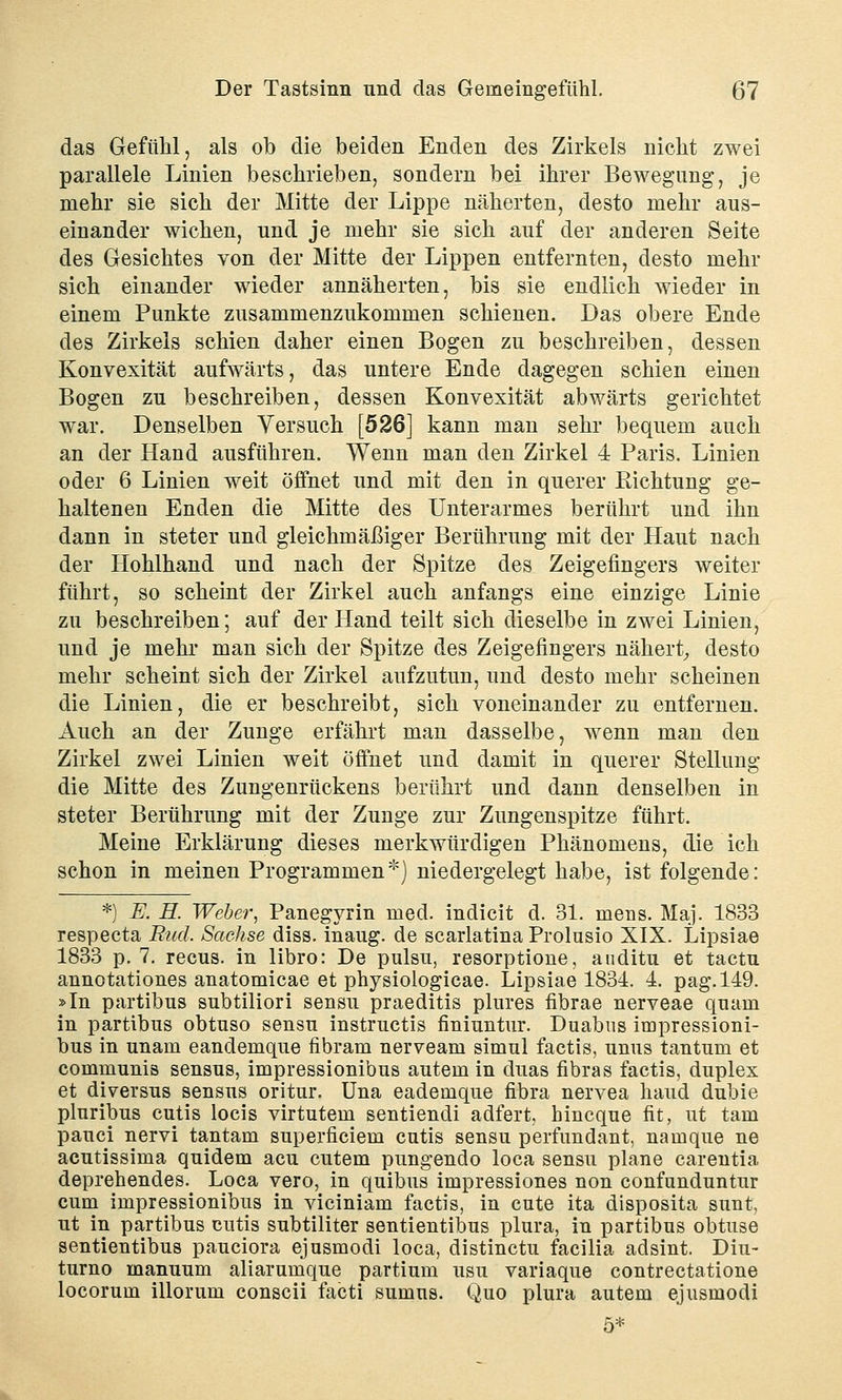 das Gefühl, als ob die beiden Enden des Zirkels nicht zwei parallele Linien beschrieben, sondern bei ihrer Bewegung, je mehr sie sich der Mitte der Lippe näherten, desto mehr aus- einander wichen, und je mehr sie sich auf der anderen Seite des Gesichtes von der Mitte der Lippen entfernten, desto mehr sich einander wieder annäherten, bis sie endlich wieder in einem Punkte zusammenzukommen schienen. Das obere Ende des Zirkels schien daher einen Bogen zu beschreiben, dessen Konvexität aufwärts, das untere Ende dagegen schien einen Bogen zu beschreiben, dessen Konvexität abwärts gerichtet war. Denselben Versuch [526] kann man sehr bequem auch an der Hand ausführen. Wenn man den Zirkel 4 Paris. Linien oder 6 Linien weit öffnet und mit den in querer Richtung ge- haltenen Enden die Mitte des Unterarmes berührt und ihn dann in steter und gleichmäßiger Berührung mit der Haut nach der Hohlhand und nach der Spitze des Zeigefingers weiter führt, so scheint der Zirkel auch anfangs eine einzige Linie zu beschreiben; auf der Hand teilt sich dieselbe in zwei Linien, und je mehr man sich der Spitze des Zeigefingers nähert, desto mehr scheint sich der Zirkel aufzutun, und desto mehr scheinen die Linien, die er beschreibt, sich voneinander zu entfernen. Auch an der Zunge erfährt man dasselbe, wenn man den Zirkel zwei Linien weit öffnet und damit in querer Stellung die Mitte des Zungenrückens berührt und dann denselben in steter Berührung mit der Zunge zur Zungenspitze führt. Meine Erklärung dieses merkwürdigen Phänomens, die ich schon in meinen Programmen*) niedergelegt habe, ist folgende: *) E. H. Weber, Panegyrin med. indicit d. 31. mens. Maj. 1833 respecta Bud. Sachse diss. inaug. de scarlatina Prolusio XIX. Lipsiae 1833 p. 7. recus. in libro: De pulsu, resorptione, auditu et tactn annotationes anatomicae et physiologicae. Lipsiae 1834. 4. pag.149. »In partibus subtiliori sensu praeditis plures fibrae nerveae quam in partibus obtuso sensu instructis finiuntur. Duabus impressioni- bus in unam eandemque fibram nerveam simul factis, unus tantum et communis sensus, impressionibus autem in duas fibras factis, duplex et diversus sensus oritur. Una eademque fibra nervea haud dubie pluribus cutis locis virtutem sentiendi adfert, hincque fit, ut tarn pauci nervi tantam superficiem cutis sensu perfundant, namque ne acutissima quidem acu cutem pungendo loca sensu plane carentia deprehendes. Loca vero, in quibus impressiones non confunduntur cum impressionibus in viciniam factis, in cute ita disposita sunt, ut in partibus cutis subtiliter sentientibus plura, in partibus obtuse sentientibus pauciora ejusmodi loca, distinctu facilia adsint. Diu- turno manuum aliarumque partium usu variaque contrectatione locorum illorum conscii facti sumus. Quo plura autem ejusmodi 5*