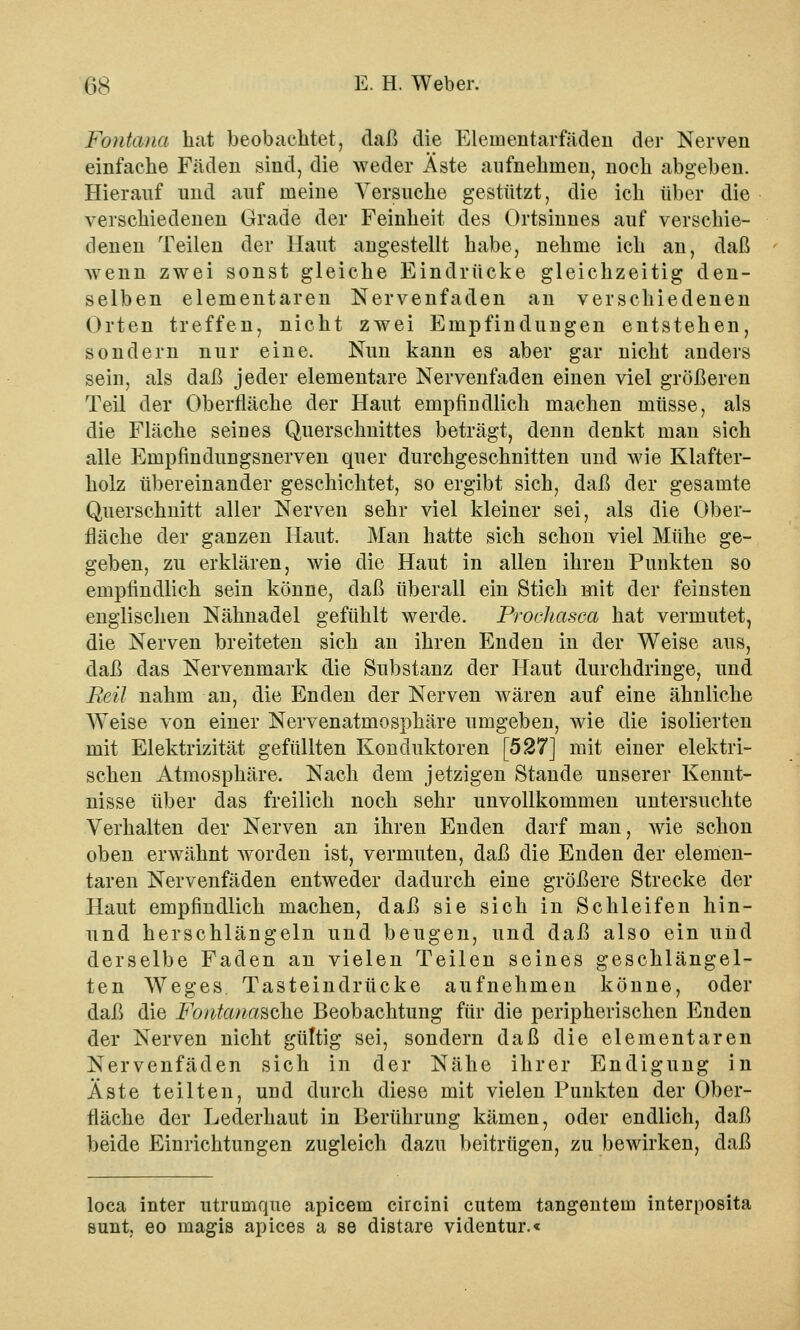 Foiitcuia hat beobachtet, daß die Eleinentarfäden der Nerven einfache Fäden sind, die weder Äste aufnehmen, noch abgeben. Hierauf und auf meine Versuche gestützt, die ich über die verschiedenen Grade der Feinheit des Ortsinnes auf verschie- denen Teilen der Haut angestellt habe, nehme ich an, daß wenn zwei sonst gleiche Eindrücke gleichzeitig den- selben elementaren Nervenfaden an verschiedenen Orten treffen, nicht zwei Empfindungen entstehen, sondern nur eine. Nun kann es aber gar nicht anders sein, als daß jeder elementare Nervenfaden einen viel größeren Teil der Oberfläche der Haut empfindlich machen müsse, als die Fläche seines Querschnittes beträgt, denn denkt man sich alle Empfindungsnerven quer durchgeschnitten und wie Klafter- holz übereinander geschichtet, so ergibt sich, daß der gesamte Querschnitt aller Nerven sehr viel kleiner sei, als die Ober- fläche der ganzen Haut. Man hatte sich schon viel Mühe ge- geben, zu erklären, wie die Haut in allen ihren Punkten so empfindlich sein könne, daß überall ein Stich mit der feinsten englischen Nähnadel gefühlt werde. Prochasca hat vermutet, die Nerven breiteten sich an ihren Enden in der Weise aus, daß das Nervenmark die Substanz der Haut durchdringe, und Reü nahm an, die Enden der Nerven wären auf eine ähnliche Weise von einer Nervenatmosphäre umgeben, wie die isolierten mit Elektrizität gefüllten Konduktoren [527] mit einer elektri- schen Atmosphäre. Nach dem jetzigen Stande unserer Kennt- nisse über das freilich noch sehr unvollkommen untersuchte Verhalten der Nerven an ihren Enden darf man, wie schon oben erwähnt worden ist, vermuten, daß die Enden der elemen- taren Nervenfäden entweder dadurch eine größere Strecke der Haut empfindlich machen, daß sie sich in Schleifen hin- und herschlängeln und beugen, und daß also ein und derselbe Faden an vielen Teilen seines geschlängel- ten Weges Tasteindrücke aufnehmen könne, oder daß die Fotitana&cke, Beobachtung für die peripherischen Enden der Nerven nicht gültig sei, sondern daß die elementaren Nervenfäden sich in der Nähe ihrer Endigung in Äste teilten, und durch diese mit vielen Punkten der Ober- fläche der Lederhaut in Berührung kämen, oder endlich, daß beide Einrichtungen zugleich dazu beitrügen, zu bewirken, daß loca inter utrumque apicem circini cutem tangentein interposita sunt eo magis apices a se distare videntur.«