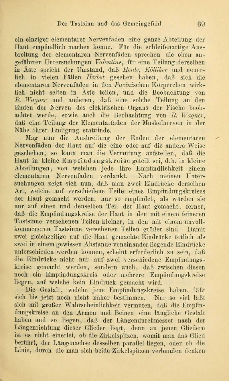 ein einziger elementarer Nervenfaden eine ganze Abteilung der Haut empfindlich machen könne. Für die schleifenartige Aus- breitung der elementaren Nervenfäden sprechen die oben an- geführten Untersuchungen Valentins, für eine Teilung derselben in Äste spricht der Umstand, daß Henle, Kölliker und neuer- lich in vielen Fällen Herbst gesehen haben, daß sich die elementaren Nervenfäden in den Panischen Körperchen wirk- lich nicht selten in Äste teilen, und die Beobachtung von R. Wagner und anderen, daß eine solche Teilung an den Enden der Nerven des elektrischen Organs der Fische beob- achtet werde, sowie auch die Beobachtung von R. Wagner, daß eine Teilung der Elementarfäden der Muskelnerven in der Nähe ihrer Endigung stattfinde. Mag nun die Ausbreitung der Enden der elementaren Nervenfäden der Haut auf die eine oder auf die andere Weise geschehen; so kann man die Vermutung aufstellen, daß die Haut in kleine Empfindungskreise geteilt sei, d.h. in kleine Abteilungen, von welchen jede ihre Empfindlichkeit einem elementaren Nervenfaden verdankt. Nach meinen Unter- suchungen zeigt sich nun, daß man zwei Eindrücke derselben Art, welche auf verschiedene Teile eines Empfindungskreises der Haut gemacht werden, nur so empfindet, als würden sie nur auf einen und denselben Teil der Haut gemacht, ferner, daß die Empfindungskreise der Haut in den mit einem feineren Tastsinne versehenen Teilen kleiner, in den mit einem unvoll- kommeneren Tastsinne versehenen Teilen größer sind. Damit zwei gleichzeitige auf die Haut gemachte Eindrücke örtlich als zwei in einem gewissen Abstände voneinander liegende Eindrücke unterschieden werden können, scheint erforderlich zu sein, daß die Eindrücke nicht nur auf zwei verschiedene Empfindungs- kreise gemacht werden, sondern auch, daß zwischen diesen noch ein Empfiudungskreis oder mehrere Empfindungskreise liegen, auf welche kein Eindruck gemacht wird. Die Gestalt, welche jene Empfindungskreise haben, läßt sich bis jetzt noch nicht näher bestimmen. Nur so viel läßt sich mit großer Wahrscheinlichkeit vermuten, daß die Empfin- dungskreise an den Armen und Beinen eine längliche Gestalt haben und so liegen, daß der Längendurchmesser nach der Längenrichtung dieser Glieder liegt, denn an jenen Gliedern ist es nicht einerlei, ob die Zirkelspitzen, womit man das Glied berührt, der Längenachse desselben parallel liegen, oder ob die Linie, durch die man sich beide Zirkelspitzen verbunden denken