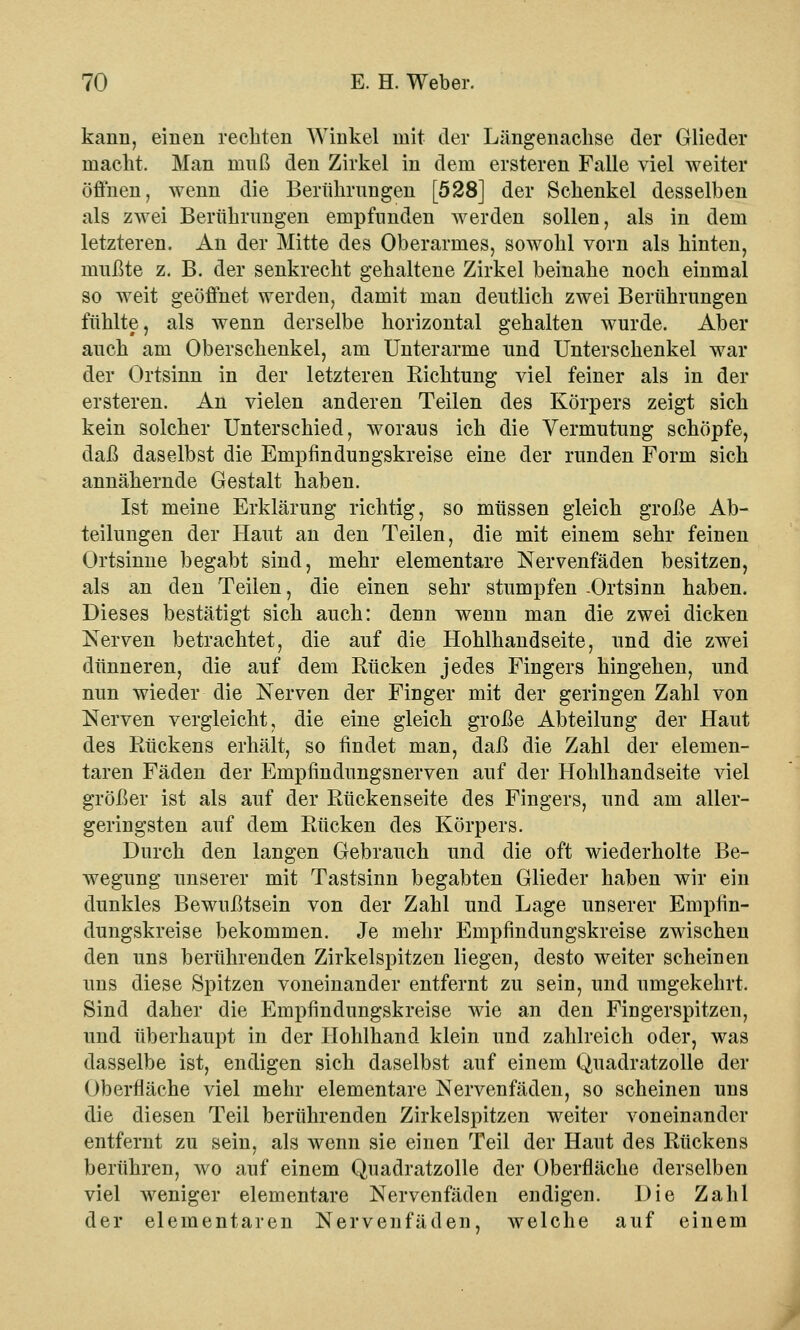 kann, einen rechten Winkel mit der Längenachse der Glieder macht. Man muß den Zirkel in dem ersteren Falle viel weiter öffnen, wenn die Berührungen [528] der Schenkel desselben als zwei Berührungen empfunden werden sollen, als in dem letzteren. An der Mitte des Oberarmes, sowohl vorn als hinten, mußte z. B. der senkrecht gehaltene Zirkel beinahe noch einmal so weit geöffnet werden, damit man deutlich zwei Berührungen fühlte, als wenn derselbe horizontal gehalten wurde. Aber auch am Oberschenkel, am Unterarme und Unterschenkel war der Ortsinn in der letzteren Kichtung viel feiner als in der ersteren. An vielen anderen Teilen des Körpers zeigt sich kein solcher Unterschied, woraus ich die Vermutung schöpfe, daß daselbst die Empfindungskreise eine der runden Form sich annähernde Gestalt haben. Ist meine Erklärung richtig, so müssen gleich große Ab- teilungen der Haut an den Teilen, die mit einem sehr feinen Ortsinne begabt sind, mehr elementare Nervenfäden besitzen, als an den Teilen, die einen sehr stumpfen -Ortsinn haben. Dieses bestätigt sich auch: denn wenn man die zwei dicken Nerven betrachtet, die auf die Hohlhandseite, und die zwei dünneren, die auf dem Rücken jedes Fingers hingehen, und nun wieder die Nerven der Finger mit der geringen Zahl von Nerven vergleicht, die eine gleich große Abteilung der Haut des Rückens erhält, so findet man, daß die Zahl der elemen- taren Fäden der Empfindungsnerven auf der Hohlhandseite viel größer ist als auf der Rückenseite des Fingers, und am aller- geringsten auf dem Rücken des Körpers. Durch den langen Gebrauch und die oft wiederholte Be- wegung unserer mit Tastsinn begabten Glieder haben wir ein dunkles Bewußtsein von der Zahl und Lage unserer Empfin- dungskreise bekommen. Je mehr Empfindungskreise zwischen den uns berührenden Zirkelspitzen liegen, desto weiter scheinen uns diese Spitzen voneinander entfernt zu sein, und umgekehrt. Sind daher die Empfindungskreise wie an den Fingerspitzen, und überhaupt in der Hohlhand klein und zahlreich oder, was dasselbe ist, endigen sich daselbst auf einem Quadratzolle der Oberfläche viel mehr elementare Nervenfäden, so scheinen uns die diesen Teil berührenden Zirkelspitzen weiter voneinander entfernt zu sein, als wenn sie einen Teil der Haut des Rückens berühren, wo auf einem Quadratzolle der Oberfläche derselben viel weniger elementare Nervenfäden endigen. Die Zahl der elementaren Nervenfäden, Avelche auf einem