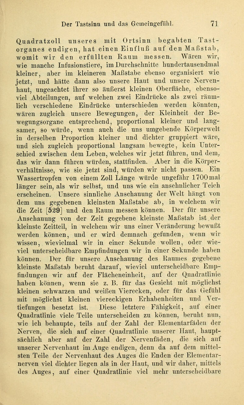 Quadratzoll unseres mit Ortsinn begabten Tast- organes endigen, hat einen Einfluß auf den Maßstab, womit wir den erfüllten Kaum messen. Wären wir, wie manche Infusionstiere, im Durchschnitte hundertausendmal kleiner, aber im kleineren Maßstabe ebenso organisiert wie jetzt, und hätte dann also unsere Haut und unsere Nerven- haut, ungeachtet ihrer so äußerst kleinen Oberfläche, ebenso- viel Abteilungen, auf welchen zwei Eindrücke als zwei räum- lich verschiedene Eindrücke unterschieden werden könnten, wären zugleich unsere Bewegungen, der Kleinheit der Be- wegungsorgane entsprechend, proportional kleiner und lang- samer, so würde, wenn auch die uns umgebende Körperwelt in derselben Proportion kleiner und dichter gruppiert wäre, und sich zugleich proportional langsam bewegte, kein Unter- schied zwischen dem Leben, welches wir jetzt führen, und dem, das wir dann führen würden, stattfinden. Aber in die Körper- verhältnisse, wie sie jetzt sind, würden wir nicht passen. Ein Wassertropfen von einem Zoll Länge würde ungefähr 1700 mal länger sein, als wir selbst, und uns wie ein ansehnlicher Teich erscheinen. Unsere sinnliche Anschauung der Welt hängt von dem uns gegebenen kleinsten Maßstabe ab, in welchem wir die Zeit [529] und den Raum messen können. Der für unsere Anschauung von der Zeit gegebene kleinste Maßstab ist. der kleinste Zeitteil, in welchem wir uns einer Veränderung bewußt werden können, und er wird demnach gefunden, wenn wir wissen, wievielmal wir in einer Sekunde wollen, oder wie- viel unterscheidbare Empfindungen wir in einer Sekunde haben können. Der für unsere Anschauung des Raumes gegebene kleinste Maßstab beruht darauf, wieviel unterscheidbare Emp- findungen wir auf der Flächeneinheit, auf der Quadratlinie haben können, wenn sie z. B. für das Gesicht mit möglichst kleinen schwarzen und weißen Vierecken, oder für das Gefühl mit möglichst kleinen viereckigen Erhabenheiten und Ver- tiefungen besetzt ist. Diese letztere Fähigkeit, auf einer Quadratlinie viele Teile unterscheiden zu können, beruht nun, wie ich behaupte, teils auf der Zahl der Elementarfäden der Nerven, die sich auf einer Quadratlinie unserer Haut, haupt- sächlich aber auf der Zahl der Nervenfäden, die sich auf unserer Nervenhaut im Auge endigen, denn da auf dem mittel- sten Teile der Nervenhaut des Auges die Enden der Elementar- nerven viel dichter liegen als in der Haut, und wir daher, mittels des Auges, auf einer Quadratlinie viel mehr unterscheidbare
