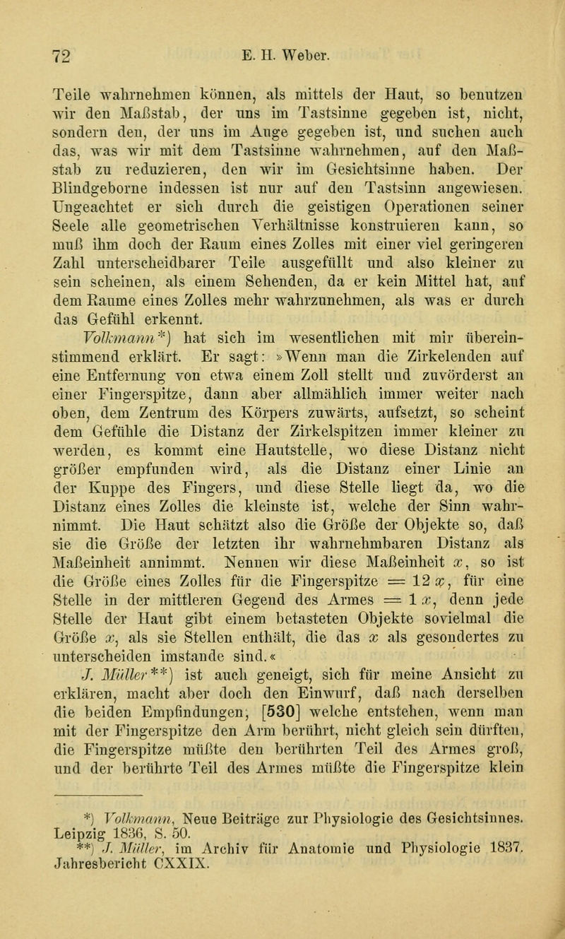Teile wahrnehmen können, als mittels der Haut, so benutzen wir den Maßstab, der uns im Tastsinne gegeben ist, nicht, sondern den, der uns im Auge gegeben ist, und suchen auch das, was wir mit dem Tastsinne wahrnehmen, auf den Maß- stab zu reduzieren, den wir im Gesichtsinne haben. Der Blindgeborne indessen ist nur auf den Tastsinn angewiesen. Ungeachtet er sich durch die geistigen Operationen seiner Seele alle geometrischen Verhältnisse konstruieren kann, so muß ihm doch der Raum eines Zolles mit einer viel geringeren Zahl unterscheidbarer Teile ausgefüllt und also kleiner zu sein scheinen, als einem Sehenden, da er kein Mittel hat, auf dem Räume eines Zolles mehr wahrzunehmen, als was er durch das Gefühl erkennt. Volkmami*) hat sich im wesentlichen mit mir überein- stimmend erklärt. Er sagt: »Wenn man die Zirkelenden auf eine Entfernung von etwa einem Zoll stellt und zuvörderst an einer Fingerspitze, dann aber allmählich immer weiter nach oben, dem Zentrum des Körpers zuwärts, aufsatzt, so scheint dem Gefühle die Distanz der Zirkelspitzen immer kleiner zu werden, es kommt eine Hautstelle, wo diese Distanz nicht größer empfunden wird, als die Distanz einer Linie an der Kuppe des Fingers, und diese Stelle liegt da, wo die Distanz eines Zolles die kleinste ist, welche der Sinn wahr- nimmt. Die Haut schätzt also die Größe der Objekte so, daß sie die Größe der letzten ihr wahrnehmbaren Distanz als Maßeinheit annimmt. Nennen wir diese Maßeinheit sc, so ist die Größe eines Zolles für die Fingerspitze = 12sc, für eine Stelle in der mittleren Gegend des Armes = 1 x, denn jede Stelle der Haut gibt einem betasteten Objekte sovielmal die Größe sc, als sie Stellen enthält, die das x als gesondertes zu unterscheiden imstande sind.« J. Müller**) ist auch geneigt, sich für meine Ansicht zu erklären, macht aber doch den Einwurf, daß nach derselben die beiden Empfindungen, [530] welche entstehen, wenn man mit der Fingerspitze den Arm berührt, nicht gleich sein dürften, die Fingerspitze müßte den berührten Teil des Armes groß, und der berührte Teil des Armes müßte die Fingerspitze klein *) Volkmann, Neue Beiträge zur Physiologie des Gesichtsinnes. Leipzig 1836, S. 50. **) J. Müller, im Archiv für Anatomie und Physiologie 1837. Jahresbericht CXXIX.