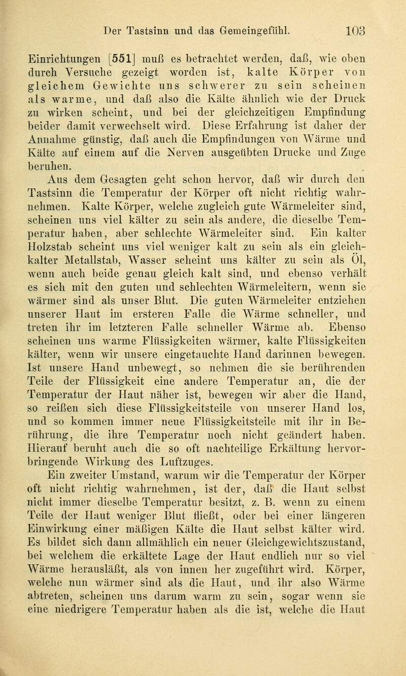 Einrichtungen [551] muß es betrachtet werden, daß, wie oben durch Versuche gezeigt worden ist, kalte Körper von gleichem Gewichte uns schwerer zu sein scheinen als warme, und daß also die Kälte ähnlich wie der Druck zu wirken scheint, und bei der gleichzeitigen Empfindung beider damit verwechselt wird. Diese Erfahrung ist daher der Annahme günstig, daß auch die Empfindungen von Wärme und Kälte auf einem auf die Nerven ausgeübten Drucke und Zuge beruhen. Aus dem Gesagten geht schon hervor, daß wir durch den Tastsinn die Temperatur der Körper oft nicht richtig wahr- nehmen. Kalte Körper, welche zugleich gute Wärmeleiter sind, scheinen uns viel kälter zu sein als andere, die dieselbe Tem- peratur haben, aber schlechte Wärmeleiter sind. Ein kalter Holzstab scheint uns viel weniger kalt zu sein als ein gleich- kalter Metallstab, Wasser scheint uns kälter zu sein als Ol, wenn auch beide genau gleich kalt sind, und ebenso verhält es sich mit den guten und schlechten Wärmeleitern, wenn sie wärmer sind als unser Blut. Die guten Wärmeleiter entziehen unserer Haut im ersteren Falle die Wärme schneller, und treten ihr im letzteren Falle schneller Wärme ab. Ebenso scheinen uns warme Flüssigkeiten wärmer, kalte Flüssigkeiten kälter, wenn wir unsere eingetauchte Hand darinnen bewegen. Ist unsere Hand unbewegt, so nehmen die sie berührenden Teile der Flüssigkeit eine andere Temperatur an, die der Temperatur der Haut näher ist, bewegen wir aber die Hand, so reißen sich diese Flüssigkeitsteile von unserer Hand los, und so kommen immer neue Flüssigkeitsteile mit ihr in Be- rührung, die ihre Temperatur noch nicht geändert haben. Hierauf beruht auch die so oft nachteilige Erkältung hervor- bringende Wirkung des Luftzuges. Ein zweiter Umstand, warum wir die Temperatur der Körper oft nicht richtig wahrnehmen, ist der, daß die Haut selbst nicht immer dieselbe Temperatur besitzt, z. B. wenn zu einem Teile der Haut weniger Blut fließt, oder bei einer längeren Einwirkung einer mäßigen Kälte die Haut selbst kälter wird. Es bildet sich dann allmählich ein neuer Gleichgewichtszustand, bei welchem die erkältete Lage der Haut endlich nur so viel Wärme herausläßt, als von innen her zugeführt wird. Körper, welche nun wärmer sind als die Haut, und ihr also Wärme abtreteu, scheinen uns darum wann zu sein, sogar wenn sie eine niedrigere Temperatur haben als die ist, welche die Haut