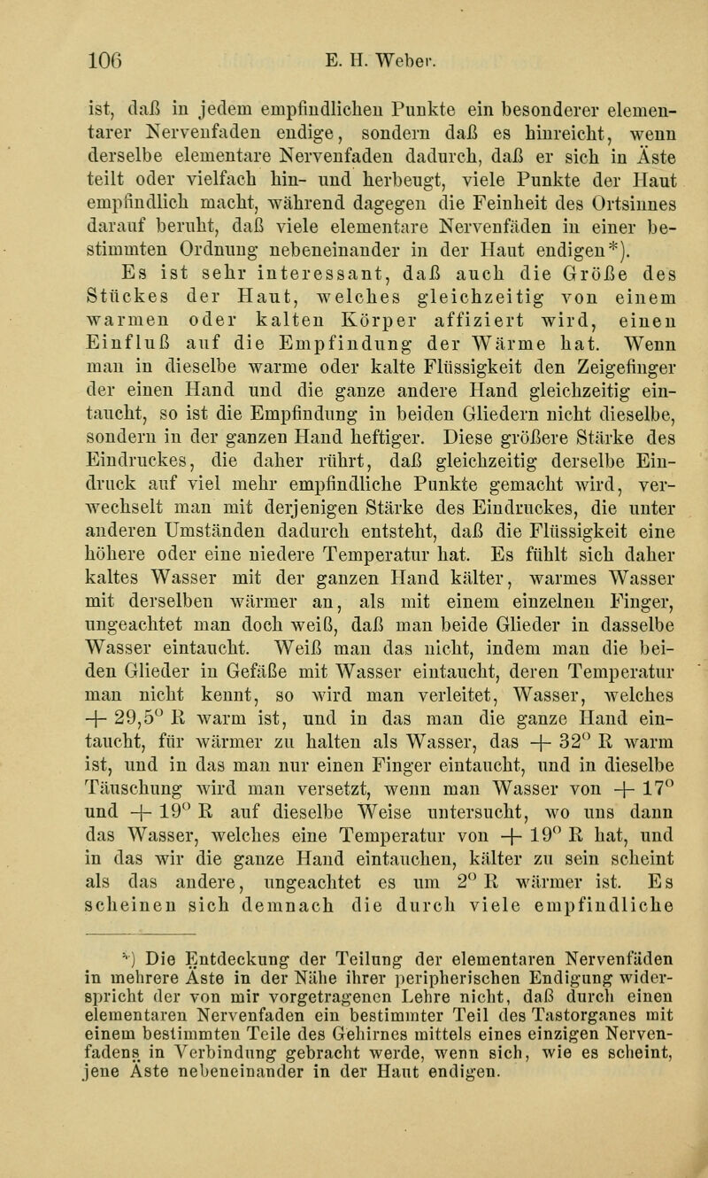 ist, daß in jedem empfindlichen Punkte ein besonderer elemen- tarer Nervenfaden endige, sondern daß es hinreicht, wenn derselbe elementare Nervenfaden dadurch, daß er sich in Äste teilt oder vielfach hin- und herbeugt, viele Punkte der Haut empfindlich macht, während dagegen die Feinheit des Ortsinnes darauf beruht, daß viele elementare Nervenfäden in einer be- stimmten Ordnung nebeneinander in der Haut endigen*). Es ist sehr interessant, daß auch die Größe des Stückes der Haut, welches gleichzeitig von einem warmen oder kalten Körper affiziert wird, einen Einfluß auf die Empfindung der Wärme hat. Wenn man in dieselbe warme oder kalte Flüssigkeit den Zeigefinger der einen Hand und die ganze andere Hand gleichzeitig ein- taucht, so ist die Empfindung in beiden Gliedern nicht dieselbe, sondern in der ganzen Hand heftiger. Diese größere Stärke des Eindruckes, die daher rührt, daß gleichzeitig derselbe Ein- druck auf viel mehr empfindliche Punkte gemacht wird, ver- wechselt man mit derjenigen Stärke des Eindruckes, die unter anderen Umständen dadurch entsteht, daß die Flüssigkeit eine höhere oder eine niedere Temperatur hat. Es fühlt sich daher kaltes Wasser mit der ganzen Hand kälter, warmes Wasser mit derselben wärmer an, als mit einem einzelnen Finger, ungeachtet man doch weiß, daß man beide Glieder in dasselbe Wasser eintaucht. Weiß man das nicht, indem man die bei- den Glieder in Gefäße mit Wasser eintaucht, deren Temperatur man nicht kennt, so wird man verleitet, Wasser, welches -f- 29,5° R warm ist, und in das man die ganze Hand ein- taucht, für wärmer zu halten als Wasser, das -f- 32° R warm ist, und in das man nur einen Finger eintaucht, und in dieselbe Täuschung wird man versetzt, wenn man Wasser von +17° und -f- 19° R auf dieselbe Weise untersucht, wo uns dann das Wasser, welches eine Temperatur von -f- 19° R hat, und in das wir die ganze Hand eintauchen, kälter zu sein scheint als das andere, ungeachtet es um 2° R wärmer ist. E s scheinen sich demnach die durch viele empfindliche '■) Die Entdeckung der Teilung der elementaren Nervenladen in mehrere Äste in der Nähe ihrer peripherischen Endigung wider- spricht der von mir vorgetragenen Lehre nicht, daß durch einen elementaren Nervenfaden ein bestimmter Teil des Tastorganes mit einem bestimmten Teile des Gehirnes mittels eines einzigen Nerven- fadens in Verbindung gebracht werde, wenn sich, wie es scheint, jene Äste nebeneinander in der Haut endigen.