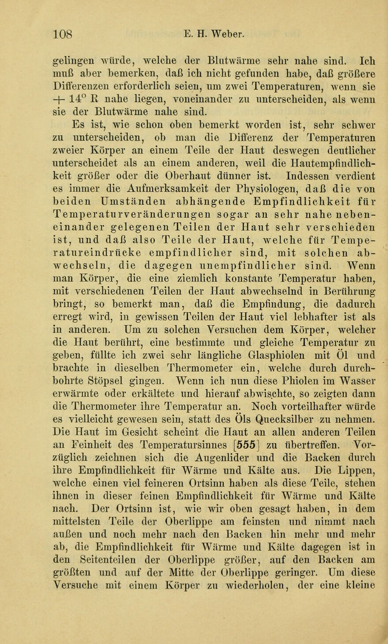 gelingen würde, welche der Blutwärine sehr nahe sind. Ich muß aber bemerken, daß ich nicht gefunden habe, daß größere Differenzen erforderlich seien, um zwei Temperaturen, wenn sie -f- 14° R nahe liegen, voneinander zu unterscheiden, als wenn sie der Blutwärme nahe sind. Es ist, wie schon oben bemerkt worden ist, sehr schwer zu unterscheiden, ob man die Differenz der Temperaturen zweier Körper an einem Teile der Haut deswegen deutlicher unterscheidet als an einem anderen, weil die Hautempfindlich- keit größer oder die Oberhaut dünner ist. Indessen verdient es immer die Aufmerksamkeit der Physiologen, daß die von beiden Umständen abhängende Empfindlichkeit für Temperaturveränderungen sogar an sehr nahe neben- einander gelegenen Teilen der Haut sehr verschieden ist, und daß also Teile der Haut, welche für Tempe- ratureindrücke empfindlicher sind, mit solchen ab- wechseln, die dagegen unempfindlicher sind. Wenn man Körper, die eine ziemlich konstante Temperatur haben, mit verschiedenen Teilen der Haut abwechselnd in Berührung bringt, so bemerkt man, daß die Empfindung, die dadurch erregt wird, in gewissen Teilen der Haut viel lebhafter ist als in anderen. Um zu solchen Versuchen dem Körper, welcher die Haut berührt, eine bestimmte und gleiche Temperatur zu geben, füllte ich zwei sehr längliche Glasphiolen mit Öl und brachte in dieselben Thermometer ein, welche durch durch- bohrte Stöpsel gingen. Wenn ich nun diese Phiolen im Wasser erwärmte oder erkältete und hierauf abwischte, so zeigten dann die Thermometer ihre Temperatur an. Noch vorteilhafter würde es vielleicht gewesen sein, statt des Öls Quecksilber zu nehmen. Die Haut im Gesicht scheint die Haut an allen anderen Teilen an Feinheit des Temperatursinnes [555] zu übertreffen. Vor- züglich zeichnen sich die Augenlider und die Backen durch ihre Empfindlichkeit für Wärme und Kälte aus. Die Lippen, welche einen viel feineren Ortsinn haben als diese Teile, stehen ihnen in dieser feinen Empfindlichkeit für Wärme und Kälte nach. Der Ortsinn ist, wie wir oben gesagt haben, in dem mittelsten Teile der Oberlippe am feinsten und nimmt nach außen und noch mehr nach den Backen hin mehr und mehr ab, die Empfindlichkeit für Wärme und Kälte dagegen ist in den Seitenteilen der Oberlippe größer, auf den Backen am größten und auf der Mitte der Oberlippe geringer. Um diese Versuche mit einem Körper zu wiederholen, der eine kleine