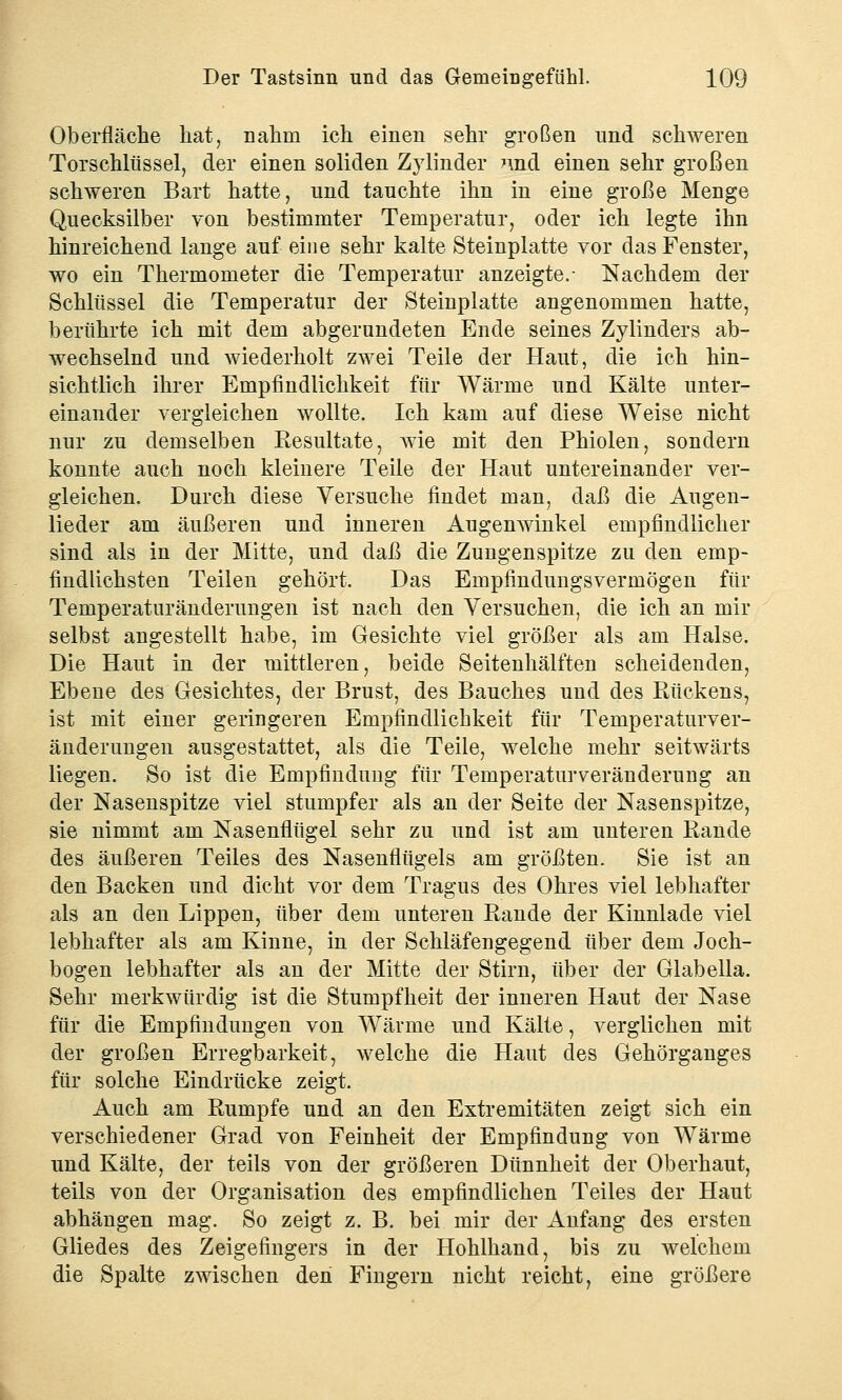 Oberfläche hat, nahm ich einen sehr großen und schweren Türschlüssel, der einen soliden Zylinder nnd einen sehr großen schweren Bart hatte, und tauchte ihn in eine große Menge Quecksilber von bestimmter Temperatur, oder ich legte ihn hinreichend lange auf eine sehr kalte Steinplatte vor das Fenster, wo ein Thermometer die Temperatur anzeigte.- Nachdem der Schlüssel die Temperatur der Steinplatte angenommen hatte, berührte ich mit dem abgerundeten Ende seines Zylinders ab- wechselnd und wiederholt zwei Teile der Haut, die ich hin- sichtlich ihrer Empfindlichkeit für Wärme und Kälte unter- einander vergleichen wollte. Ich kam auf diese Weise nicht nur zu demselben Resultate, wie mit den Phiolen, sondern konnte auch noch kleinere Teile der Haut untereinander ver- gleichen. Durch diese Versuche findet man, daß die Augen- lieder am äußeren und inneren Augemvinkel empfindlicher sind als in der Mitte, und daß die Zungenspitze zu den emp- findlichsten Teilen gehört. Das Empfindungsvermögen für Temperaturänderungen ist nach den Versuchen, die ich an mir selbst angestellt habe, im Gesichte viel größer als am Halse. Die Haut in der mittleren, beide Seitenhälften scheidenden, Ebene des Gesichtes, der Brust, des Bauches und des Rückens, ist mit einer geringeren Empfindlichkeit für Temperaturver- änderungen ausgestattet, als die Teile, welche mehr seitwärts liegen. So ist die Empfindung für Temperaturveränderung an der Nasenspitze viel stumpfer als an der Seite der Nasenspitze, sie nimmt am Nasenflügel sehr zu und ist am unteren Rande des äußeren Teiles des Nasenflügels am größten. Sie ist an den Backen und dicht vor dem Tragus des Ohres viel lebhafter als an den Lippen, über dem unteren Rande der Kinnlade viel lebhafter als am Kinne, in der Schläfengegend über dem Joch- bogen lebhafter als an der Mitte der Stirn, über der Glabella. Sehr merkwürdig ist die Stumpfheit der inneren Haut der Nase für die Empfindungen von Wärme und Kälte, verglichen mit der großen Erregbarkeit, welche die Haut des Gehörganges für solche Eindrücke zeigt. Auch am Rumpfe und an den Extremitäten zeigt sich ein verschiedener Grad von Feinheit der Empfindung von Wärme und Kälte, der teils von der größeren Dünnheit der Oberhaut, teils von der Organisation des empfindlichen Teiles der Haut abhängen mag. So zeigt z. B. bei mir der Anfang des ersten Gliedes des Zeigefingers in der Hohlhand, bis zu welchem die Spalte zwischen den Fingern nicht reicht, eine größere