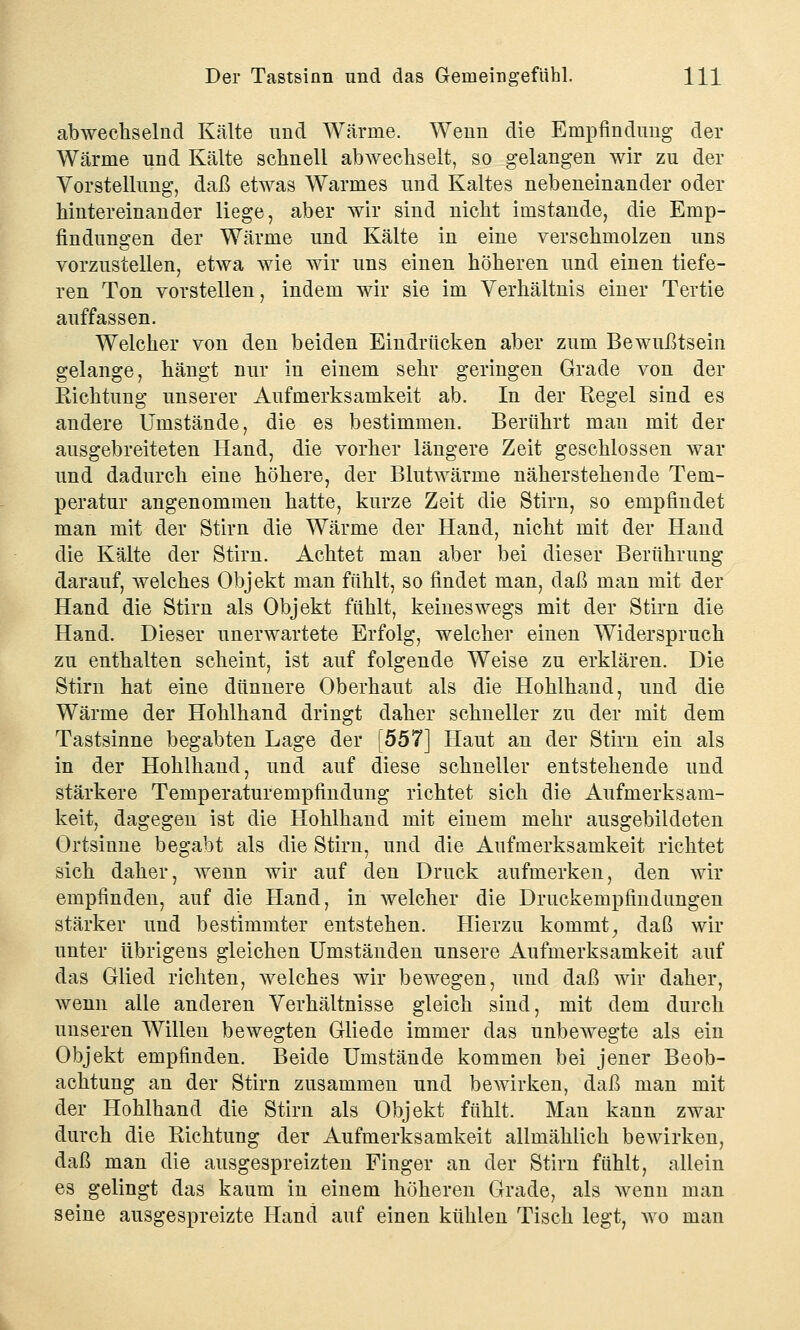 abwechselnd Kälte und Wärme. Weun die Empfindung der Wärme und Kälte schnell abwechselt, so gelangen wir zu der Vorstellung, daß etwas Warmes und Kaltes nebeneinander oder hintereinander liege, aber wir sind nicht imstande, die Emp- findungen der Wärme und Kälte in eine verschmolzen uns vorzustellen, etwa wie wir uns einen höheren und einen tiefe- ren Ton vorstellen, indem wir sie im Verhältnis einer Tertie auffassen. Welcher von den beiden Eindrücken aber zum Bewußtsein gelange, hängt nur in einem sehr geringen Grade von der Richtung unserer Aufmerksamkeit ab. In der Regel sind es andere Umstände, die es bestimmen. Berührt man mit der ausgebreiteten Hand, die vorher längere Zeit geschlossen war und dadurch eine höhere, der Blutwärme näherstehende Tem- peratur angenommen hatte, kurze Zeit die Stirn, so empfindet man mit der Stirn die Wärme der Hand, nicht mit der Hand die Kälte der Stirn. Achtet man aber bei dieser Berührung darauf, welches Objekt man fühlt, so findet man, daß man mit der Hand die Stirn als Objekt fühlt, keineswegs mit der Stirn die Hand. Dieser unerwartete Erfolg, welcher einen Widerspruch zu enthalten scheint, ist auf folgende Weise zu erklären. Die Stirn hat eine dünnere Oberhaut als die Hohlhand, und die Wärme der Hohlhand dringt daher schneller zu der mit dem Tastsinne begabten Lage der [557] Haut an der Stirn ein als in der Hohlhand, und auf diese schneller entstehende und stärkere Temperaturempfindung richtet sich die Aufmerksam- keit, dagegen ist die Hohlhand mit einem mehr ausgebildeten Ortsinne begabt als die Stirn, und die Aufmerksamkeit richtet sich daher, wenn wir auf den Druck aufmerken, den wir empfinden, auf die Hand, in welcher die Druckempfindungen stärker und bestimmter entstehen. Hierzu kommt, daß wir unter übrigens gleichen Umständen unsere Aufmerksamkeit auf das Glied richten, welches wir bewegen, und daß wir daher, wenn alle anderen Verhältnisse gleich sind, mit dem durch unseren Willen bewegten Gliede immer das unbewegte als ein Objekt empfinden. Beide Umstände kommen bei jener Beob- achtung an der Stirn zusammen und bewirken, daß man mit der Hohlhand die Stirn als Objekt fühlt. Mau kann zwar durch die Richtung der Aufmerksamkeit allmählich bewirken, daß man die ausgespreizten Finger an der Stirn fühlt, allein es gelingt das kaum in einem höheren Grade, als wenn man seine ausgespreizte Hand auf einen kühlen Tisch legt, wo man