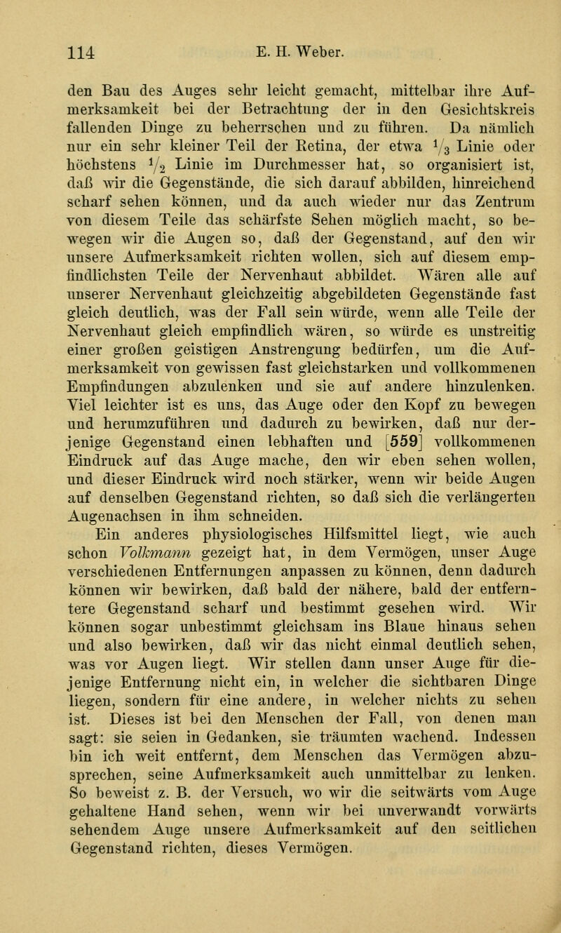 den Bau des Auges sehr leicht gemacht, mittelbar ihre Auf- merksamkeit bei der Betrachtung der in den Gesichtskreis fallenden Dinge zu beherrschen und zu führen. Da nämlich nur ein sehr kleiner Teil der Retina, der etwa y3 Linie oder höchstens i/2 Linie im Durchmesser hat, so organisiert ist, daß wir die Gegenstände, die sich darauf abbilden, hinreichend scharf sehen können, und da auch wieder nur das Zentrum von diesem Teile das schärfste Sehen möglich macht, so be- wegen wir die Augen so, daß der Gegenstand, auf den wir unsere Aufmerksamkeit richten wollen, sich auf diesem emp- findlichsten Teile der Nervenhaut abbildet. Wären alle auf unserer Nervenhaut gleichzeitig abgebildeten Gegenstände fast gleich deutlich, was der Fall sein würde, wenn alle Teile der Nervenhaut gleich empfindlich wären, so würde es unstreitig einer großen geistigen Anstrengung bedürfen, um die Auf- merksamkeit von gewissen fast gleichstarken und vollkommenen Empfindungen abzulenken und sie auf andere hinzulenken. Viel leichter ist es uns, das Auge oder den Kopf zu bewegen und herumzuführen und dadurch zu bewirken, daß nur der- jenige Gegenstand einen lebhaften und [559] vollkommenen Eindruck auf das Auge mache, den wir eben sehen wollen, und dieser Eindruck wird noch stärker, wenn wir beide Augen auf denselben Gegenstand richten, so daß sich die verlängerten Augenachsen in ihm schneiden. Ein anderes physiologisches Hilfsmittel liegt, wie auch schon Volkmann gezeigt hat, in dem Vermögen, unser Auge verschiedenen Entfernungen anpassen zu können, denn dadurch können wir bewirken, daß bald der nähere, bald der entfern- tere Gegenstand scharf und bestimmt gesehen wird. Wir können sogar unbestimmt gleichsam ins Blaue hinaus sehen und also bewirken, daß wir das nicht einmal deutlich sehen, was vor Augen liegt. Wir stellen dann unser Auge für die- jenige Entfernung nicht ein, in welcher die sichtbaren Dinge liegen, sondern für eine andere, in welcher nichts zu sehen ist. Dieses ist bei den Menschen der Fall, von denen man sagt: sie seien in Gedanken, sie träumten wachend. Indessen bin ich weit entfernt, dem Menschen das Vermögen abzu- sprechen, seine Aufmerksamkeit auch unmittelbar zu lenken. So beweist z. B. der Versuch, wo wir die seitwärts vom Auge gehaltene Hand sehen, wenn wir bei unverwandt vorwärts sehendem Auge unsere Aufmerksamkeit auf den seitlichen Gegenstand richten, dieses Vermögen.