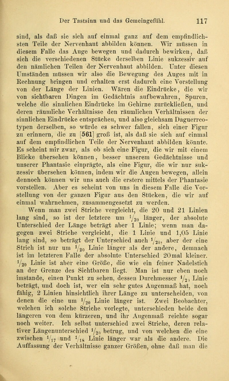 sind, als daß sie sich auf einmal ganz auf dem empfindlich- sten Teile der Nervenhaut abbilden können. Wir müssen in diesem Falle das Auge bewegen und dadurch bewirken, daß sich die verschiedenen Stücke derselben Linie sukzessiv auf den nämlichen Teilen der Nervenhaut abbilden. Unter diesen Umständen müssen wir also die Bewegung des Auges mit in Rechnung bringen und erhalten erst dadurch eine Vorstellung von der Länge der Linien. Wären die Eindrücke, die wir von sichtbaren Dingen im Gedächtnis aufbewahren, Spuren, welche die sinnlichen Eindrücke im Gehirne zurückließen, und deren räumliche Verhältnisse den räumlichen Verhältnissen der sinnlichen Eindrücke entsprächeu, und also gleichsam Daguerreo- typen derselben, so würde es schwer fallen, sich einer Figur zu erinnern, die zu [561] groß ist, als daß sie sich auf einmal auf dem empfindlichen Teile der Nervenhaut abbilden könnte. Es scheint mir zwar, als ob sich eine Figur, die wir mit einem Blicke übersehen können, besser unserem Gedächtnisse und unserer Phantasie einprägte, als eine Figur, die wir nur suk- zessiv übersehen können, indem wir die Augen bewegen, allein dennoch können wir uns auch die erstere mittels der Phantasie vorstellen. Aber es scheint von uns in diesem Falle die Vor- stellung von der ganzen Figur aus den Stücken, die wir auf einmal wahrnehmen, zusammengesetzt zu werden. Wenn man zwei Striche vergleicht, die 20 und 21 Linien lang sind, so ist der letztere um y20 länger, der absolute Unterschied der Länge beträgt aber 1 Linie; wenn man da- gegen zwei Striche vergleicht, die 1 Linie und 1,05 Linie lang sind, so beträgt der Unterschied auch y20, aber der eine Strich ist nur um 1/2o Linie länger als der andere, demnach ist im letzteren Falle der absolute Unterschied 20 mal kleiner. y2o Linie ist aber eine Größe, die wie ein feiner Nadelstich an der Grenze des Sichtbaren liegt. Man ist nur eben noch imstande, einen Punkt zu sehen, dessen Durchmesser y2> Linie beträgt, und doch ist, wer ein sehr gutes Augenmaß hat, noch fähig, 2 Linien hinsichtlich ihrer Länge zu unterscheiden, von denen die eine um y20 Linie länger ist. Zwei Beobachter, welchen ich solche Striche vorlegte, unterschieden beide den längeren von dem kürzeren, und ihr Augenmaß reichte sogar noch weiter. Ich selbst unterschied zwei Striche, deren rela- tiver Längenunterschied y2ft betrug, und von welchen die eine zwischen */17 und yi8 Linie länger war als die andere. Die Auffassung der Verhältnisse ganzer Größen, ohne daß man die
