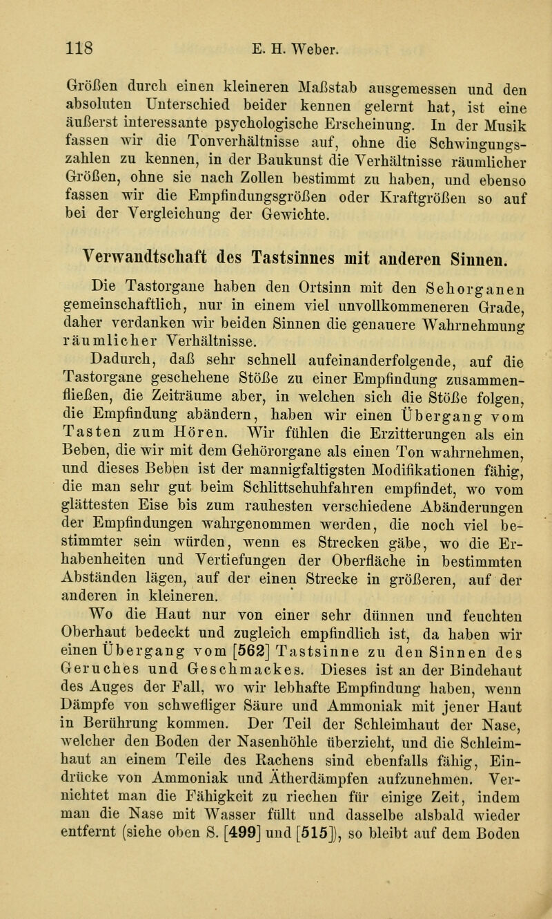 Größen durch einen kleineren Maßstab ausgemessen und den absoluten Unterschied beider kennen gelernt hat, ist eine äußerst interessante psychologische Erscheinung. In der Musik fassen wir die Tonverhältnisse auf, ohne die Schwingungs- zahlen zu kennen, in der Baukunst die Verhältnisse räumlicher Größen, ohne sie nach Zollen bestimmt zu haben, und ebenso fassen wir die Empfindungsgrößen oder Kraftgrößen so auf bei der Vergleichung der Gewichte. Verwandtschaft des Tastsinnes mit anderen Sinnen. Die Tastorgane haben den Ortsinn mit den Sehorganen gemeinschaftlich, nur in einem viel unvollkommeneren Grade, daher verdanken wir beiden Sinnen die genauere Wahrnehmung räumlicher Verhältnisse. Dadurch, daß sehr schnell aufeinanderfolgende, auf die Tastorgane geschehene Stöße zu einer Empfindung zusammen- fließen, die Zeiträume aber, in welchen sich die Stöße folgen, die Empfindung abändern, haben wir einen Übergang vom Tasten zum Hören. Wir fühlen die Erzitterungen als ein Beben, die wir mit dem Gehörorgane als einen Ton wahrnehmen, und dieses Beben ist der mannigfaltigsten Modifikationen fähig, die man sehr gut beim Schlittschuhfahren empfindet, wo vom glättesten Eise bis zum rauhesten verschiedene Abänderungen der Empfindungen wahrgenommen werden, die noch viel be- stimmter sein würden, wenn es Strecken gäbe, wo die Er- habenheiten und Vertiefungen der Oberfläche in bestimmten Abständen lägen, auf der einen Strecke in größeren, auf der anderen in kleineren. Wo die Haut nur von einer sehr dünnen und feuchten Oberhaut bedeckt und zugleich empfindlich ist, da haben wir einen Übergang vom [562] Tastsinne zu den Sinnen des Geruches und Geschmackes. Dieses ist an der Bindehaut des Auges der Fall, wo wir lebhafte Empfindung haben, wenn Dämpfe von schwefliger Säure und Ammoniak mit jener Haut in Berührung kommen. Der Teil der Schleimhaut der Nase, welcher den Boden der Nasenhöhle überzieht, und die Schleim- haut an einem Teile des Rachens sind ebenfalls fähig, Ein- drücke von Ammoniak und Ätherdämpfen aufzunehmen. Ver- nichtet man die Fähigkeit zu riechen für einige Zeit, indem man die Nase mit Wasser füllt und dasselbe alsbald wieder entfernt (siehe oben S. [499] und [515]), so bleibt auf dem Boden