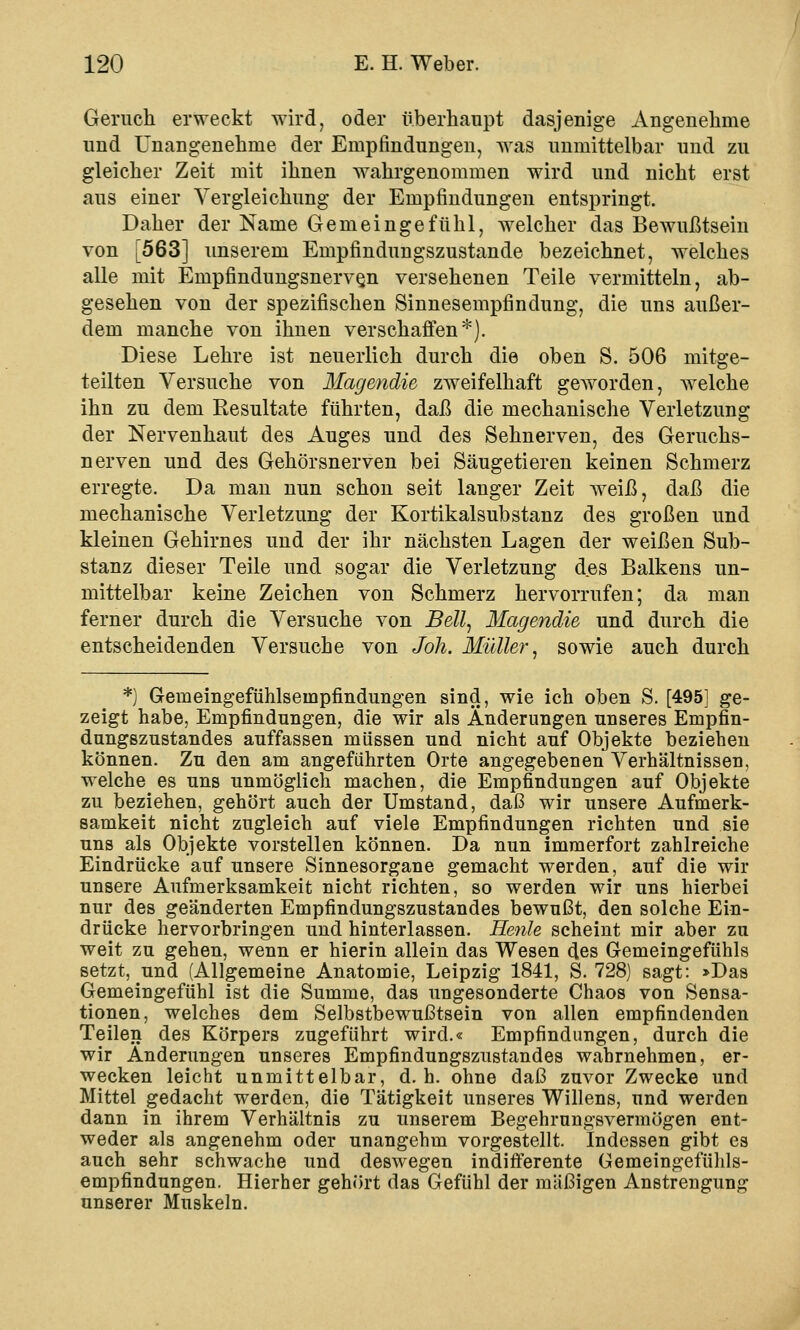 Geruch erweckt wird, oder überhaupt dasjenige Angenehme und Unangenehme der Empfindungen, was unmittelbar und zu gleicher Zeit mit ihnen wahrgenommen wird und nicht erst aus einer Vergleichung der Empfindungen entspringt. Daher der Name Gemeingefühl, welcher das Bewußtsein von [563] unserem Empfindungszustande bezeichnet, welches alle mit Empfindungsnerv^n versehenen Teile vermitteln, ab- gesehen von der spezifischen Sinnesempfindung, die uns außer- dem manche von ihnen verschaffen*). Diese Lehre ist neuerlich durch die oben S. 506 mitge- teilten Versuche von Magmdie zweifelhaft geworden, welche ihn zu dem Resultate führten, daß die mechanische Verletzung der Nervenhaut des Auges und des Sehnerven, des Geruchs- nerven und des Gehörsnerven bei Säugetieren keinen Schmerz erregte. Da man nun schon seit langer Zeit weiß, daß die mechanische Verletzung der Kortikalsubstanz des großen und kleinen Gehirnes und der ihr nächsten Lagen der weißen Sub- stanz dieser Teile und sogar die Verletzung des Balkens un- mittelbar keine Zeichen von Schmerz hervorrufen; da man ferner durch die Versuche von Bell, Magmdie und durch die entscheidenden Versuche von Joh. Mülle?*, sowie auch durch *) Gemeingefühlsempfindungen sind, wie ich oben S. [495] ge- zeigt habe, Empfindungen, die wir als Änderungen unseres Empfin- dungszustandes auffassen müssen und nicht auf Objekte beziehen können. Zu den am angeführten Orte angegebenen Verhältnissen, welche es uns unmöglich machen, die Empfindungen auf Objekte zu beziehen, gehört auch der Umstand, daß wir unsere Aufmerk- samkeit nicht zugleich auf viele Empfindungen richten und sie uns als Objekte vorstellen können. Da nun immerfort zahlreiche Eindrücke auf unsere Sinnesorgane gemacht werden, auf die wir unsere Aufmerksamkeit nicht richten, so werden wir uns hierbei nur des geänderten Empfindungszustandes bewußt, den solche Ein- drücke hervorbringen und hinterlassen. Henle scheint mir aber zu weit zu gehen, wenn er hierin allein das Wesen des Gemeingefühls setzt, und (Allgemeine Anatomie, Leipzig 1841, S. 728) sagt: »Das Gemeingefühl ist die Summe, das ungesonderte Chaos von Sensa- tionen, welches dem Selbstbewußtsein von allen empfindenden Teilen des Körpers zugeführt wird.« Empfindungen, durch die wir Änderungen unseres Empfindungszustandes wahrnehmen, er- wecken leicht unmittelbar, d. h. ohne daß zuvor Zwecke und Mittel gedacht werden, die Tätigkeit unseres Willens, und werden dann in ihrem Verhältnis zu unserem Begehrungsvermögen ent- weder als angenehm oder unangehm vorgestellt. Indessen gibt es auch sehr schwache und deswegen indifferente Gemeingefühls- empfindungen. Hierher gehört das Gefühl der mäßigen Anstrengung unserer Muskeln.