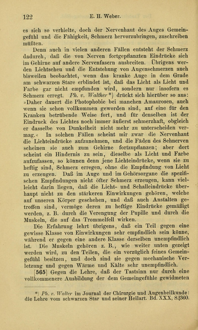 es sich so verhielte, doch der Nervenhaut des Auges Gemein- gefühl und die Fähigkeit, Schmerz hervorzubringen, zuschreiben müßten. Denn auch in vielen anderen Fällen entsteht der Schmerz dadurch, daß die von Nerven fortgepflanzten Eindrücke sich im Gehirne auf andere Nervenfasern ausbreiten. Übrigens wer- den Lichtscheu und die Entstehung von Augenschmerzen auch bisweilen beobachtet, wenn das kranke Auge in dem Grade am schwarzen Stare erblindet ist, daß das Licht als Licht und Farbe gar nicht empfunden wird, sondern nur insofern es Schmerz erregt. Ph. v. Walther*) drückt sich hierüber so aus: »Daher dauert die Photophobie bei manchen Amaurosen, auch wenn sie schon vollkommen geworden sind, auf eine für den Kranken betrübende Weise fort, und für denselben ist der Eindruck des Lichtes noch immer äußerst schmerzhaft, obgleich er dasselbe von Dunkelheit nicht mehr zu unterscheiden ver- mag.« In solchen Fällen scheint mir zwar die Nervenhaut die Lichteindrücke aufzunehmen, und die Fäden des Sehnerven scheinen sie auch zum Gehirne fortzupflanzen; aber dort scheint ein Hindernis zu sein, dieselbe als Licht und Farbe aufzufassen, so können denn jene Lichteindrücke, wenn sie zu heftig sind, Schmerz erregen, ohne die Empfindung von Licht zu erzeugen. Daß im Auge und im Gehörsorgane die spezifi- schen Empfindungen nicht öfter Schmerz erzeugen, kann viel- leicht darin liegen, daß die Licht- und Schalleindrücke über- haupt nicht zu den stärkeren Einwirkungen gehören, welche auf unseren Körper geschehen, und daß auch Anstalten ge- troffen sind, vermöge deren zu heftige Eindrücke gemäßigt werden, z. B. durch die Verengung der Pupille und durch die Muskeln, die auf das Trommelfell wirken. Die Erfahrung lehrt übrigens, daß ein Teil gegen eine gewisse Klasse von Einwirkungen sehr empfindlich sein könne, während er gegen eine andere Klasse derselben unempfindlich ist. Die Muskeln gehören z. B., wie weiter unten gezeigt werden wird, zu den Teilen, die ein vorzüglich feines Gemein- gefühl besitzen, und doch sind sie gegen mechanische Ver- letzung und gegen Wärme und Kälte sehr unempfindlich. [565] Gegen die Lehre, daß der Tastsinn nur durch eine vollkommenere Ausbildung der dem Gemeingefühle gewidmeten *) Ph. v. Walter im Journal der Chirurgie^und Augenheilkunde: die Lehre vom schwarzen Star und seiner Heilart. Bd. XXX, S.[360.