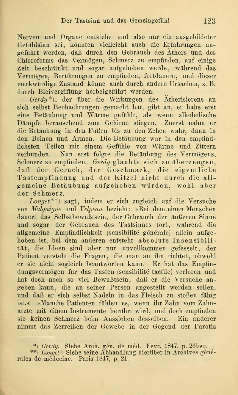 Nerven nnd Organe entstehe und also nur ein ausgebildeter Gefühlsinn sei, könnten vielleicht auch die Erfahrungen an- geführt werden, daß durch den Gebrauch des Äthers und des Chloroforms das Vermögen, Schmerz zu empfinden, auf einige Zeit beschränkt und sogar aufgehoben werde, während das Vermögen, Berührungen zu empfinden, fortdauere, und dieser merkwürdige Zustand könne auch durch andere Ursachen, z. B. durch Bleivergiftung herbeigeführt werden. Gerdy*), der über die Wirkungen des Ätherisierens an sich selbst Beobachtungen gemacht hat, gibt an, er habe erst eine Betäubung und Wärme gefühlt, als wenn alkoholische Dämpfe berauschend zum Gehirne stiegen. Zuerst nahm er die Betäubung in den Füßen bis zu den Zehen wahr, dann in den Beinen und Armen. Die Betäubung war in den empfind- lichsten Teilen mit einem Gefühle von Wärme und Zittern verbunden. Nun erst folgte die Betäubung des Vermögens, Schmerz zu empfinden. Gerdy glaubte sich zu überzeugen, daß der Geruch, der Geschmack, die eigentliche Tastempfindung und der Kitzel nicht durch die all- gemeine Betäubung aufgehoben würden, wohl aber der Schmerz. Longet**) sagt, indem er sich zugleich auf die Versuche von Malgaigne und Velpeau bezieht: »Bei dem einen Menschen dauert das Selbstbewußtsein, der Gebrauch der äußeren Sinne und sogar der Gebrauch des Tastsinnes fort, während die allgemeine Empfindlichkeit (sensibilite generale) allein aufge- hoben ist, bei dem anderen entsteht absolute Insensibili- tät, die Ideen sind aber nur unvollkommen gefesselt, der Patient versteht die Fragen, die man an ihn richtet, obwohl er sie nicht sogleich beantworten kann. Er hat das Empfin- dungsvermögen für das Tasten (sensibilite tactile) verloren und hat doch noch so viel Bewußtsein, daß er die Versuche an- geben kann, die an seiner Person angestellt werden sollen, und daß er sich selbst Nadeln in das Fleisch zu stoßen fähig ist.« »Manche Patienten fühlen es, wenn ihr Zahn vom Zahn- arzte mit einem Instrumente berührt wird, und doch empfinden sie keinen Schmerz beim Ausziehen desselben. Ein anderer nimmt das Zerreißen der Gewebe in der Gegend der Parotis *) Gerdy. Siehe Arch. gen. de med. Fevr. 1847, p. 265 sq. **) Longet. Siehe seine Abhandlung hierüber in Archives gene-