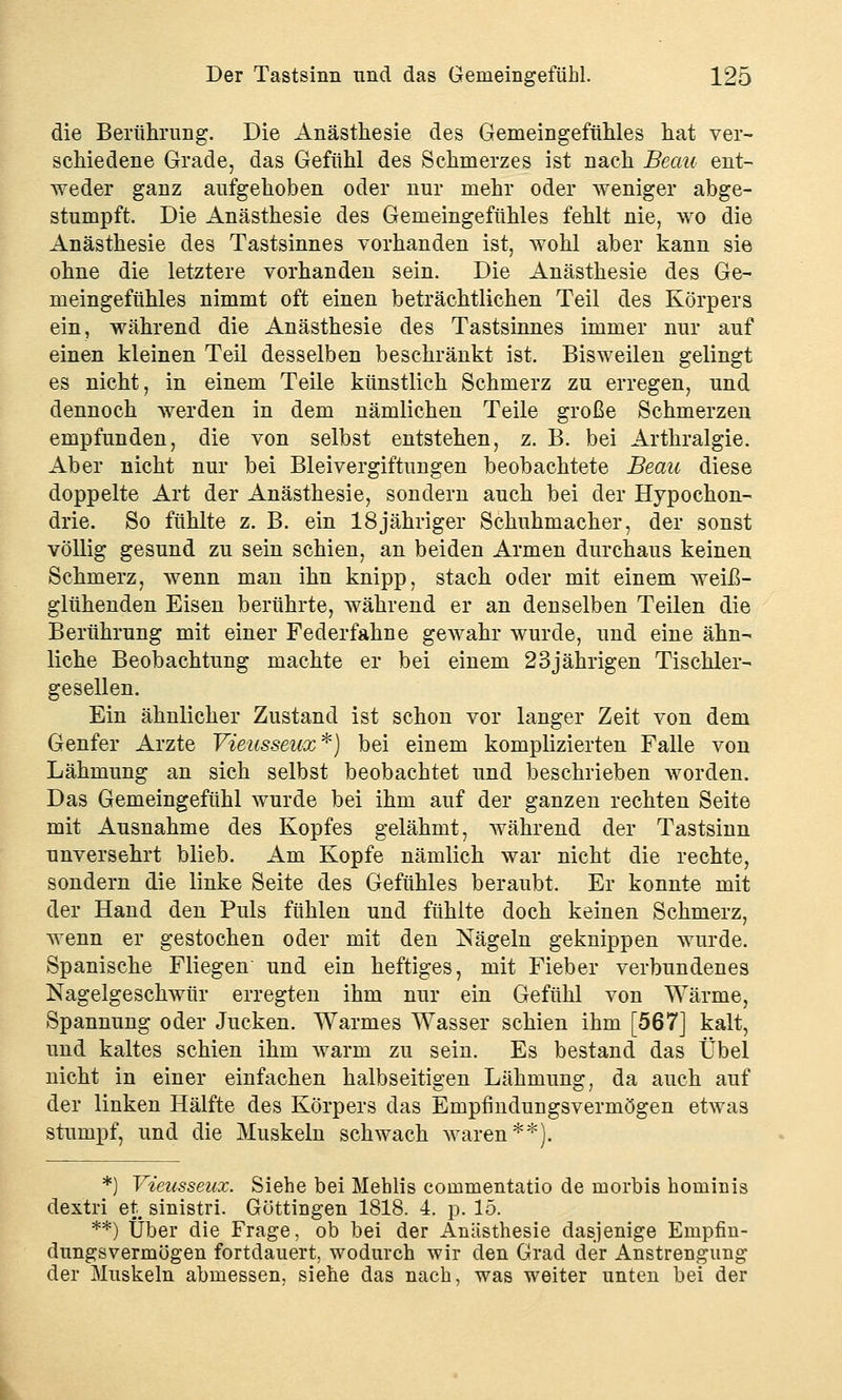 die Berührung. Die Anästhesie des Gemeingefühles hat ver- schiedene Grade, das Gefühl des Schmerzes ist nach Beau ent- weder ganz aufgehoben oder nur mehr oder weniger abge- stumpft. Die Anästhesie des Gemeingefühles fehlt nie, wo die Anästhesie des Tastsinnes vorhanden ist, wohl aber kann sie ohne die letztere vorhanden sein. Die Anästhesie des Ge- meingefühles nimmt oft einen beträchtlichen Teil des Körpers ein, während die Anästhesie des Tastsinnes immer nur auf einen kleinen Teil desselben beschränkt ist. Bisweilen gelingt es nicht, in einem Teile künstlich Schmerz zu erregen, und dennoch werden in dem nämlichen Teile große Schmerzen empfunden, die von selbst entstehen, z. B. bei Arthralgie. Aber nicht nur bei Bleivergiftungen beobachtete Beau diese doppelte Art der Anästhesie, sondern auch bei der Hypochon- drie. So fühlte z. B. ein 18jähriger Schuhmacher, der sonst völlig gesund zu sein schien, an beiden Armen durchaus keinen Schmerz, wenn man ihn knipp, stach oder mit einem weiß- glühenden Eisen berührte, während er an denselben Teilen die Berührung mit einer Federfahne gewahr wurde, und eine ähn- liche Beobachtung machte er bei einem 23jährigen Tischler- gesellen. Ein ähnlicher Zustand ist schon vor langer Zeit von dem Genfer Arzte Vieusseux*) bei einem komplizierten Falle von Lähmung an sich selbst beobachtet und beschrieben worden. Das Gemeingefühl wurde bei ihm auf der ganzen rechten Seite mit Ausnahme des Kopfes gelähmt, während der Tastsinn unversehrt blieb. Am Kopfe nämlich war nicht die rechte, sondern die linke Seite des Gefühles beraubt. Er konnte mit der Hand den Puls fühlen und fühlte doch keinen Schmerz, wenn er gestochen oder mit den Nägeln geknippen wurde. Spanische Fliegen und ein heftiges, mit Fieber verbundenes Nagelgeschwür erregten ihm nur ein Gefühl von Wärme, Spannung oder Jucken. Warmes Wasser schien ihm [567] kalt, und kaltes schien ihm warm zu sein. Es bestand das Übel nicht in einer einfachen halbseitigen Lähmung;, da auch auf der linken Hälfte des Körpers das Empfindungsvermögen etwas stumpf, und die Muskeln schwach waren**). *) Vieusseux. Siehe bei Mehlis coinmentatio de morbis hominis dextri et: sinistri. Göttingen 1818. 4. p. 15. **) Über die Frage, ob bei der Anästhesie dasjenige Empfin- dungsvermögen fortdauert, wodurch wir den Grad der Anstrengung der Muskeln abmessen, siehe das nach, was weiter unten bei der