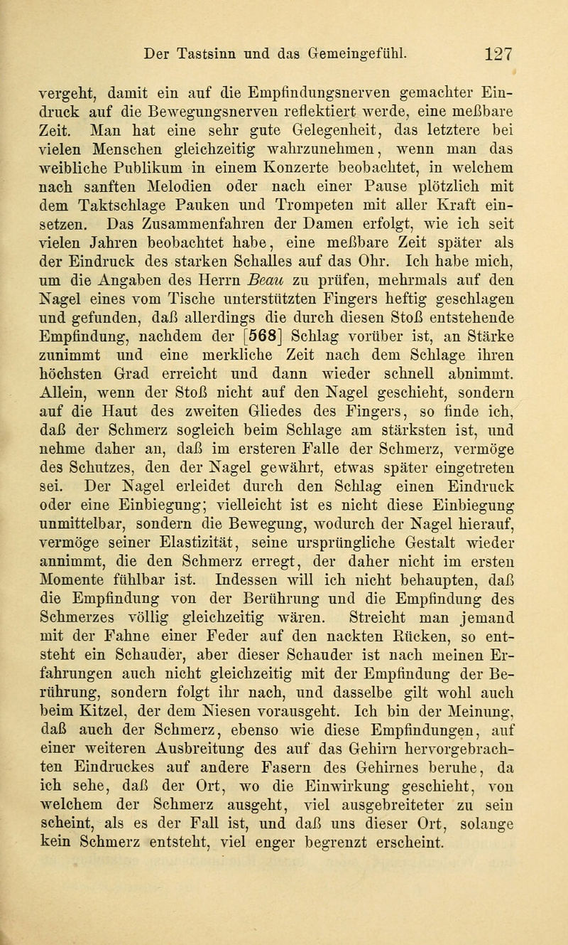 vergeht, damit ein auf die Empfindungsnerven gemachter Ein- druck auf die Bewegungsnerven reflektiert werde, eine meßbare Zeit. Man hat eine sehr gute Gelegenheit, das letztere bei vielen Menschen gleichzeitig wahrzunehmen, wenn man das weibliche Publikum in einem Konzerte beobachtet, in welchem nach sanften Melodien oder nach einer Pause plötzlich mit dem Taktschlage Pauken und Trompeten mit aller Kraft ein- setzen. Das Zusammenfahren der Damen erfolgt, wie ich seit vielen Jahren beobachtet habe, eine meßbare Zeit später als der Eindruck des starken Schalles auf das Ohr. Ich habe mich, um die Angaben des Herrn Beau zu prüfen, mehrmals auf den Nagel eines vom Tische unterstützten Fingers heftig geschlagen und gefunden, daß allerdings die durch diesen Stoß entstehende Empfindung, nachdem der [568] Schlag vorüber ist, an Stärke zunimmt und eine merkliche Zeit nach dem Schlage ihren höchsten Grad erreicht und dann wieder schnell abnimmt. Allein, wenn der Stoß nicht auf den Nagel geschieht, sondern auf die Haut des zweiten Gliedes des Fingers, so finde ich, daß der Schmerz sogleich beim Schlage am stärksten ist, und nehme daher an, daß im ersteren Falle der Schmerz, vermöge des Schutzes, den der Nagel gewährt, etwas später eingetreten sei. Der Nagel erleidet durch den Schlag einen Eindruck oder eine Einbiegung; vielleicht ist es nicht diese Einbiegung unmittelbar, sondern die Bewegung, wodurch der Nagel hierauf, vermöge seiner Elastizität, seine ursprüngliche Gestalt wieder annimmt, die den Schmerz erregt, der daher nicht im ersten Momente fühlbar ist. Indessen will ich nicht behaupten, daß die Empfindung von der Berührung und die Empfindung des Schmerzes völlig gleichzeitig wären. Streicht man jemand mit der Fahne einer Feder auf den nackten Rücken, so ent- steht ein Schauder, aber dieser Schauder ist nach meinen Er- fahrungen auch nicht gleichzeitig mit der Empfindung der Be- rührung, sondern folgt ihr nach, und dasselbe gilt wohl auch beim Kitzel, der dem Niesen vorausgeht. Ich bin der Meinung, daß auch der Schmerz, ebenso wie diese Empfindungen, auf einer weiteren Ausbreitung des auf das Gehirn hervorgebrach- ten Eindruckes auf andere Fasern des Gehirnes beruhe, da ich sehe, daß der Ort, wo die Einwirkung geschieht, von welchem der Schmerz ausgeht, viel ausgebreiteter zu sein scheint, als es der Fall ist, und daß uns dieser Ort, solange kein Schmerz entsteht, viel enger begrenzt erscheint.