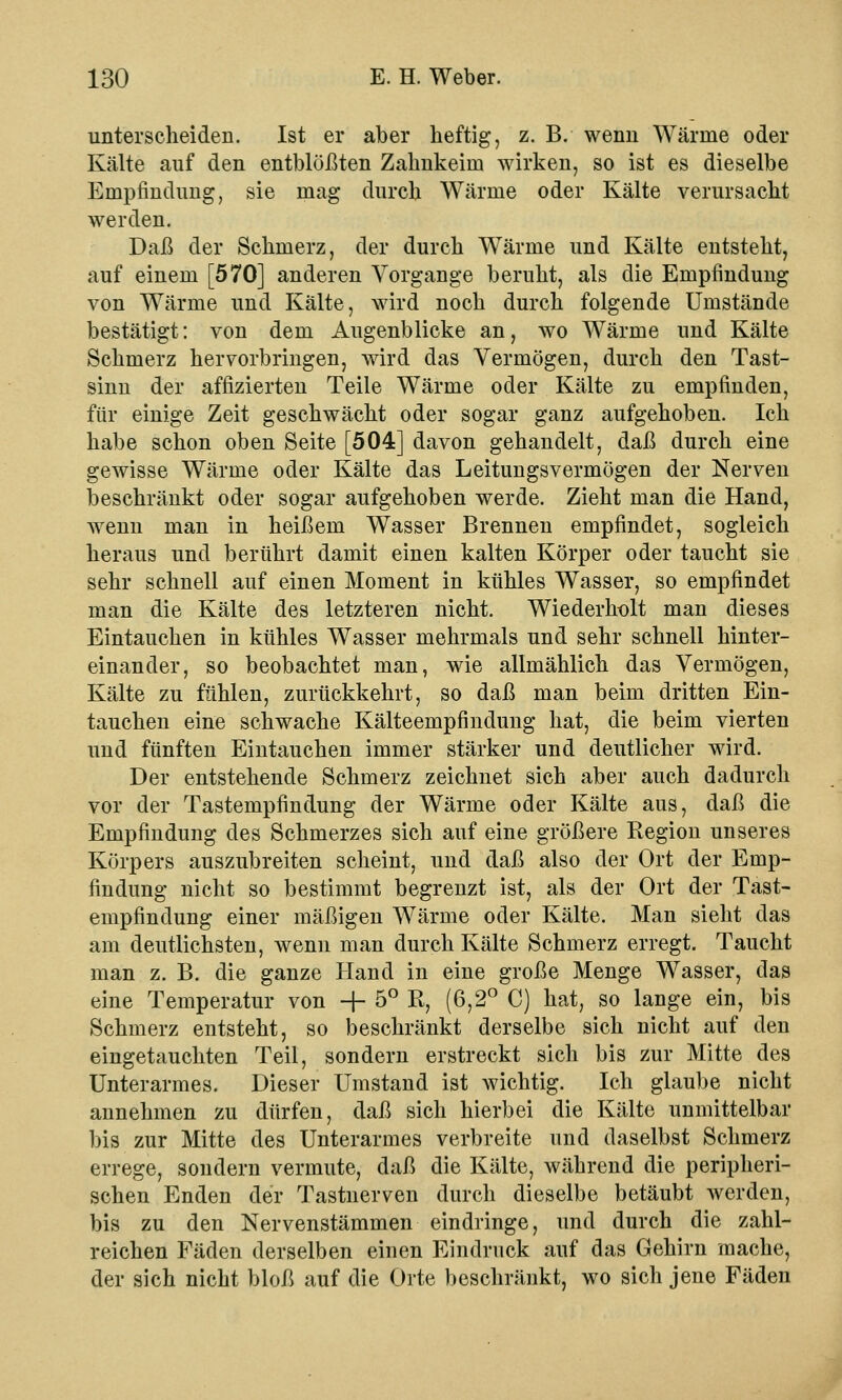 unterscheiden. Ist er aber heftig, z. B. wenn Wärme oder Kälte auf den entblößten Zahnkeim wirken, so ist es dieselbe Empfindung, sie mag durch Wärme oder Kälte verursacht werden. Daß der Schmerz, der durch Wärme und Kälte entsteht, auf einem [570] anderen Vorgange beruht, als die Empfindung von Wärme und Kälte, wird noch durch folgende Umstände bestätigt: von dem Augenblicke an, wo Wärme und Kälte Schmerz hervorbringen, wird das Vermögen, durch den Tast- sinn der affizierten Teile Wärme oder Kälte zu empfinden, für einige Zeit geschwächt oder sogar ganz aufgehoben. Ich habe schon oben Seite [504] davon gehandelt, daß durch eine gewisse Wärme oder Kälte das Leitungsvermögen der Nerven beschränkt oder sogar aufgehoben werde. Zieht man die Hand, wenn man in heißem Wasser Brennen empfindet, sogleich heraus und berührt damit einen kalten Körper oder taucht sie sehr schnell auf einen Moment in kühles Wasser, so empfindet man die Kälte des letzteren nicht. Wiederholt man dieses Eintauchen in kühles Wasser mehrmals und sehr schnell hinter- einander, so beobachtet man, wie allmählich das Vermögen, Kälte zu fühlen, zurückkehrt, so daß man beim dritten Ein- tauchen eine schwache Kälteempfindung hat, die beim vierten und fünften Eintauchen immer stärker und deutlicher wird. Der entstehende Schmerz zeichnet sich aber auch dadurch vor der Tastempfindung der Wärme oder Kälte aus, daß die Empfindung des Schmerzes sich auf eine größere Region unseres Körpers auszubreiten scheint, und daß also der Ort der Emp- findung nicht so bestimmt begrenzt ist, als der Ort der Tast- empfindung einer mäßigen Wärme oder Kälte. Man sieht das am deutlichsten, wenn man durch Kälte Schmerz erregt. Taucht man z. B. die ganze Hand in eine große Menge Wasser, das eine Temperatur von -f- 5° R, (6,2° C) hat, so lange ein, bis Schmerz entsteht, so beschränkt derselbe sich nicht auf den eingetauchten Teil, sondern erstreckt sich bis zur Mitte des Unterarmes. Dieser Umstand ist wichtig. Ich glaube nicht annehmen zu dürfen, daß sich hierbei die Kälte unmittelbar bis zur Mitte des Unterarmes verbreite und daselbst Schmerz errege, sondern vermute, daß die Kälte, während die peripheri- schen Enden der Tastnerven durch dieselbe betäubt werden, bis zu den Nervenstämmen eindringe, und durch die zahl- reichen Fäden derselben einen Eindruck auf das Gehirn mache, der sich nicht bloß auf die Orte beschränkt, wo sich jene Fäden