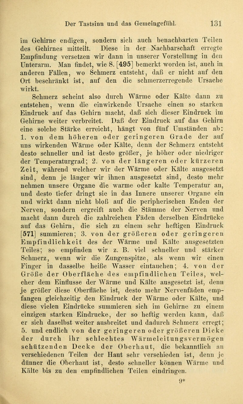 im Gehirne endigen, sondern sich anch benachbarten Teilen des Gehirnes mitteilt. Diese in der Nachbarschaft erregte Empfindung versetzen wir dann in unserer Vorstellung in den Unterarm. Man findet, wie S. [495] bemerkt worden ist, auch in anderen Fällen, wo Schmerz entsteht, daß er nicht auf den Ort beschränkt ist, auf den die schmerzerregende Ursache wirkt. Schmerz scheint also durch Wärme oder Kälte dann zu entstehen, wenn die einwirkende Ursache einen so starken Eindruck auf das Gehirn macht, daß sich dieser Eindruck im Gehirne weiter verbreitet. Daß der Eindruck auf das Gehirn eine solche Stärke erreicht, hängt von fünf Umständen ab: 1. von dem höheren oder geringeren Grade der auf uns wirkenden Wärme oder Kälte, denn der Schmerz entsteht desto schneller und ist desto größer, je höher oder niedriger der Temperaturgrad; 2. von der längeren oder kürzeren Zeit, während welcher wir der Wärme oder Kälte ausgesetzt sind, denn je länger wir ihnen ausgesetzt sind, desto mehr nehmen unsere Organe die warme oder kalte Temperatur an, und desto tiefer dringt sie in das Innere unserer Organe ein und wirkt dann nicht bloß auf die peripherischen Enden der Nerven, sondern ergreift auch die Stämme der Nerven und macht dann durch die zahlreichen Fäden derselben Eindrücke auf das Gehirn, die sich zu einem sehr heftigen Eindruck [571] summieren; 3. von der größeren oder geringeren Empfindlichkeit des der Wärme und Kälte ausgesetzten Teiles; so empfinden wir z. B. viel schneller und stärker Schmerz, wenn wir die Zungenspitze, als wenn wir einen Finger in dasselbe heiße Wasser eintauchen; 4. von der Größe der Oberfläche des empfindlichen Teiles, wel- cher dem Einflüsse der Wärme und Kälte ausgesetzt ist, denn je größer diese Oberfläche ist, desto mehr Nervenfäden emp- fangen gleichzeitig den Eindruck der Wärme oder Kälte, und diese vielen Eindrücke summieren sich im Gehirne zu einem einzigen starken Eindrucke, der so heftig werden kann, daß er sich daselbst weiter ausbreitet und dadurch Schmerz erregt; 5. und endlich von der geringeren oder größeren Dicke der durch ihr schlechtes Wärmeleitungsvermögen schützenden Decke der Oberhaut, die bekanntlich an verschiedenen Teilen der Haut sehr verschieden ist, denn je dünner die Oberhaut ist, desto schneller können Wärme und Kälte bis zu den empfindlichen Teilen eindringen. 9*