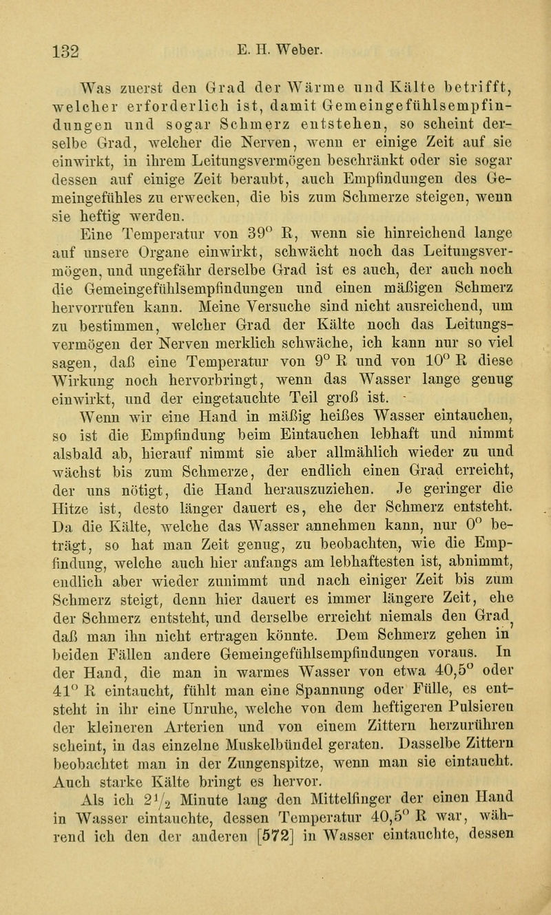 Was zuerst den Grad der Wärme und Kälte betrifft, welcher erforderlich ist, damit Gemeingefühlsempfin- dungen und sogar Schmerz entstehen, so scheint der- selbe Grad, welcher die Nerven, wenn er einige Zeit auf sie einwirkt, in ihrem Leitungsvermögen beschränkt oder sie sogar dessen auf einige Zeit beraubt, auch Empfindungen des Ge- meingeftihles zu erwecken, die bis zum Schmerze steigen, wenn sie heftig werden. Eine Temperatur von 39° R, wenn sie hinreichend lange auf unsere Organe einwirkt, schwächt noch das Leitungsver- mögen, und ungefähr derselbe Grad ist es auch, der auch noch die Gemeingefühlsempfindungen und einen mäßigen Schmerz hervorrufen kann. Meine Versuche sind nicht ausreichend, um zu bestimmen, welcher Grad der Kälte noch das Leitungs- vermögen der Nerven merklich schwäche, ich kann nur so viel sagen, daß eine Temperatur von 9° R und von 10° R diese Wirkung noch hervorbringt, wenn das Wasser lange genug einwirkt, und der eingetauchte Teil groß ist. - Wenn wir eine Hand in mäßig heißes Wasser eintauchen, so ist die Empfindung beim Eintauchen lebhaft und nimmt alsbald ab, hierauf nimmt sie aber allmählich wieder zu und wächst bis zum Schmerze, der endlich einen Grad erreicht, der uns nötigt, die Hand herauszuziehen. Je geringer die Hitze ist, desto länger dauert es, ehe der Schmerz entsteht. Da die Kälte, welche das Wasser annehmen kann, nur 0° be- trägt, so hat man Zeit genug, zu beobachten, wie die Emp- findung, welche auch hier anfangs am lebhaftesten ist, abnimmt, endlich aber wieder zunimmt und nach einiger Zeit bis zum Schmerz steigt, denn hier dauert es immer längere Zeit, ehe der Schmerz entsteht, und derselbe erreicht niemals den Grad^ daß man ihn nicht ertragen könnte. Dem Schmerz gehen in beiden Fällen andere Gemeingefühlsempfindungen voraus. In der Hand, die man in warmes Wasser von etwa 40,5° oder 41° R eintaucht, fühlt man eine Spannung oder Fülle, es ent- steht in ihr eine Unruhe, welche von dem heftigeren Pulsiereu der kleineren Arterien und von einem Zittern herzurühren scheint, in das einzelne Muskelbündel geraten. Dasselbe Zittern beobachtet man in der Zungenspitze, wenn man sie eintaucht. Auch starke Kälte bringt es hervor. Als ich 2y2 Minute lang den Mittelfinger der einen Hand in Wasser eintauchte, dessen Temperatur 40,5° R war, wäh- rend ich den der anderen [572] in Wasser eintauchte, dessen