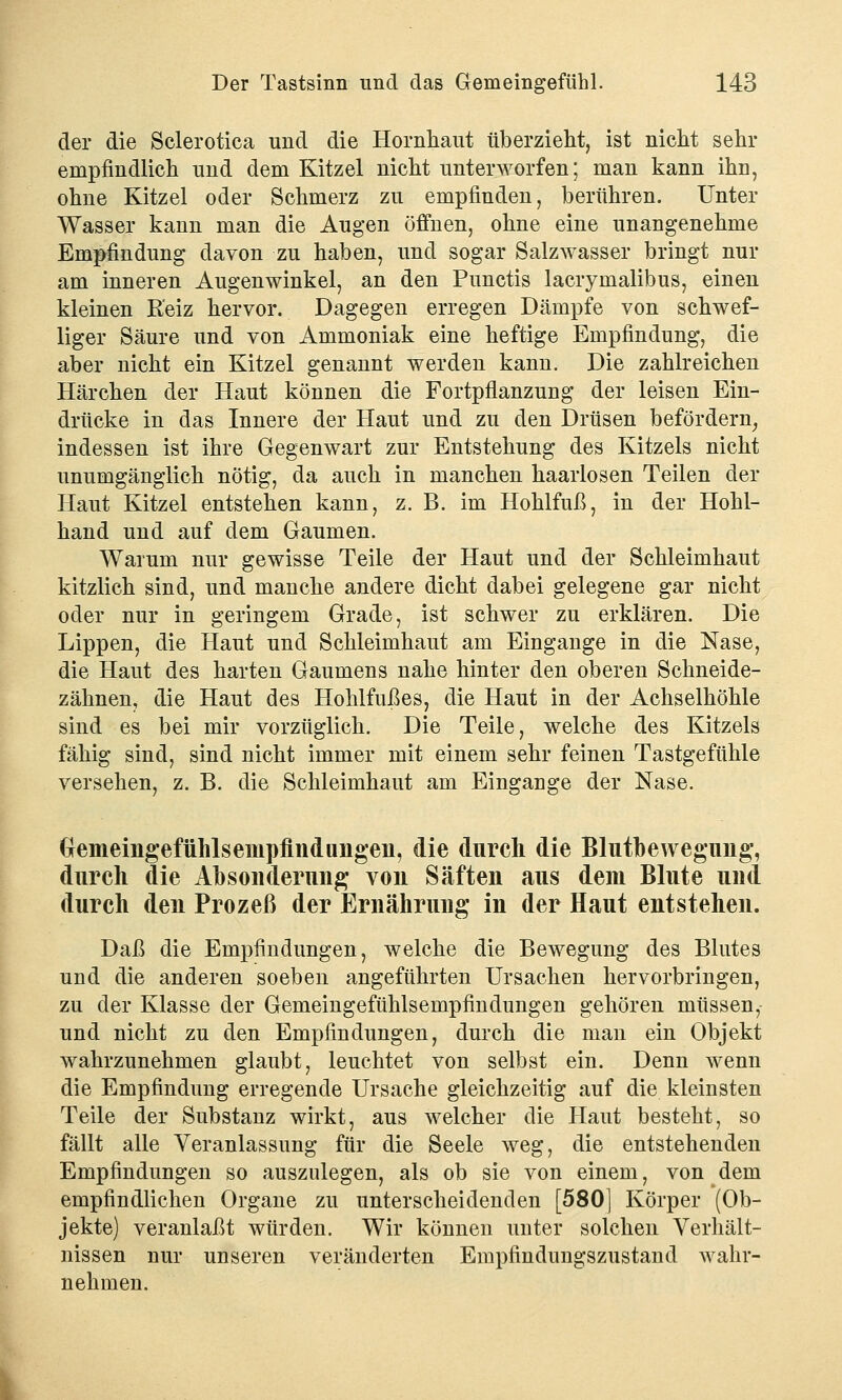 der die Sclerotica und die Hornhaut überzieht, ist nicht sehr empfindlich und dem Kitzel nicht unterworfen; man kann ihn, ohne Kitzel oder Schmerz zu empfinden, berühren. Unter Wasser kann man die Augen öffnen, ohne eine unangenehme Empfindung davon zu haben, und sogar Salzwasser bringt nur am inneren Augenwinkel, an den Punctis lacrymalibus, einen kleinen Reiz hervor. Dagegen erregen Dämpfe von schwef- liger Säure und von Ammoniak eine heftige Empfindung, die aber nicht ein Kitzel genannt werden kann. Die zahlreichen Härchen der Haut können die Fortpflanzung der leisen Ein- drücke in das Innere der Haut und zu den Drüsen befördern, indessen ist ihre Gegenwart zur Entstehung des Kitzels nicht unumgänglich nötig, da auch in manchen haarlosen Teilen der Haut Kitzel entstehen kann, z. B. im Hohlfuß, in der Hohl- hand und auf dem Gaumen. Warum nur gewisse Teile der Haut und der Schleimhaut kitzlich sind, und manche andere dicht dabei gelegene gar nicht oder nur in geringem Grade, ist schwer zu erklären. Die Lippen, die Haut und Schleimhaut am Eingange in die Nase, die Haut des harten Gaumens nahe hinter den oberen Schneide- zähnen, die Haut des Hohlfußes, die Haut in der Achselhöhle sind es bei mir vorzüglich. Die Teile, welche des Kitzels fähig sind, sind nicht immer mit einem sehr feinen Tastgefühle versehen, z. B. die Schleimhaut am Eingange der Nase. (jemeingefühlsempfindungen, die durch die Blutbewegung, durch die Absonderung von Säften aus dem Blute und durch den Prozeß der Ernährung in der Haut entstehen. Daß die Empfindungen, welche die Bewegung des Blutes und die anderen soeben angeführten Ursachen hervorbringen, zu der Klasse der Gemeingefühlsempfindungen gehören müssen, und nicht zu den Empfindungen, durch die man ein Objekt wahrzunehmen glaubt, leuchtet von selbst ein. Denn wenn die Empfindung erregende Ursache gleichzeitig auf die kleinsten Teile der Substanz wirkt, aus welcher die Haut besteht, so fällt alle Veranlassung für die Seele weg, die entstehenden Empfindungen so auszulegen, als ob sie von einem, von dem empfindlichen Organe zu unterscheidenden [580] Körper (Ob- jekte) veranlaßt würden. Wir können unter solchen Verhält- nissen nur unseren veränderten Empfindungszustand wahr- nehmen.