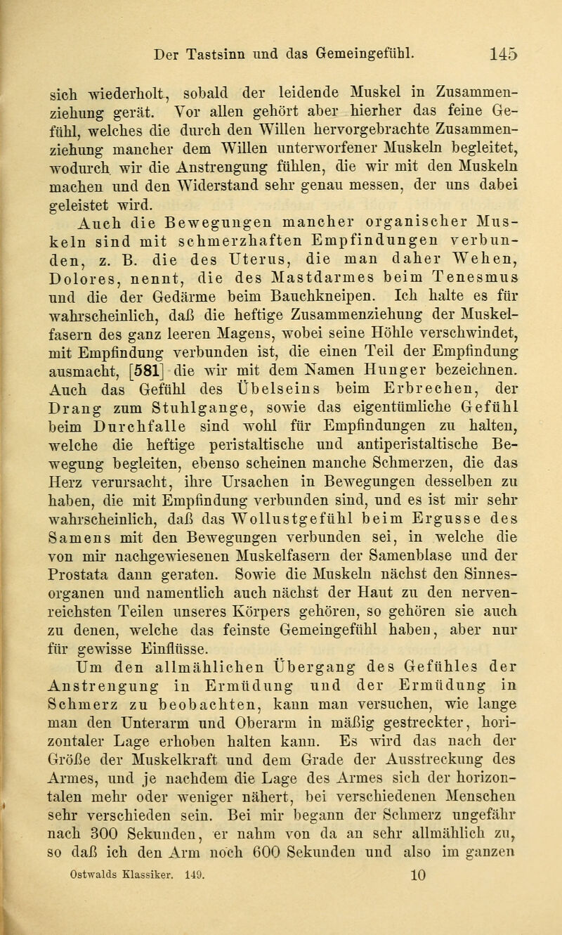 sich wiederholt, sobald der leidende Muskel in Zusammen- ziehung gerät. Vor allen gehört aber hierher das feine Ge- fühl, welches die durch den Willen hervorgebrachte Zusammen- ziehung mancher dem Willen unterworfener Muskeln begleitet, wodurch wir die Anstrengung fühlen, die wir mit den Muskeln machen und den Widerstand sehr genau messen, der uns dabei geleistet wird. Auch die Bewegungen mancher organischer Mus- keln sind mit schmerzhaften Empfindungen verbun- den, z. B. die des Uterus, die man daher Wehen, Dolores, nennt, die des Mastdarmes beim Tenesmus und die der Gedärme beim Bauchkneipen. Ich halte es für wahrscheinlich, daß die heftige Zusammenziehung der Muskel- fasern des ganz leeren Magens, wobei seine Höhle verschwindet, mit Empfindung verbunden ist, die einen Teil der Empfindung ausmacht, [581] die wir mit dem Namen Hunger bezeichnen. Auch das Gefühl des Übelseins beim Erbrechen, der Drang zum Stuhlgange, sowie das eigentümliche Gefühl beim Durchfalle sind wohl für Empfindungen zu halten, welche die heftige peristaltische und antiperistaltische Be- wegung begleiten, ebenso scheinen manche Schmerzen, die das Herz verursacht, ihre Ursachen in Bewegungen desselben zu haben, die mit Empfindung verbunden sind, und es ist mir sehr wahrscheinlich, daß das Wollustgefühl beim Ergüsse des Samens mit den Bewegungen verbunden sei, in welche die von mir nachgewiesenen Muskelfasern der Samenblase und der Prostata dann geraten. Sowie die Muskeln nächst den Sinnes- organen und namentlich auch nächst der Haut zu den nerven- reichsten Teilen unseres Körpers gehören, so gehören sie auch zu denen, welche das feinste Gemeingefühl haben, aber nur für gewisse Einflüsse. Um den allmählichen Übergang des Gefühles der Anstrengung in Ermüdung und der Ermüdung in Schmerz zu beobachten, kann man versuchen, wie lange man den Unterarm und Oberarm in mäßig gestreckter, hori- zontaler Lage erhoben halten kann. Es wird das nach der Größe der Muskelkraft und dem Grade der Ausstreckung des Armes, und je nachdem die Lage des Armes sich der horizon- talen mehr oder weniger nähert, bei verschiedenen Menschen sehr verschieden sein. Bei mir begann der Schmerz ungefähr nach 300 Sekunden, er nahm von da an sehr allmählich zu, so daß ich den Arm noch 600 Sekunden und also im ganzen Ostwalds Klassiker. 149. 10