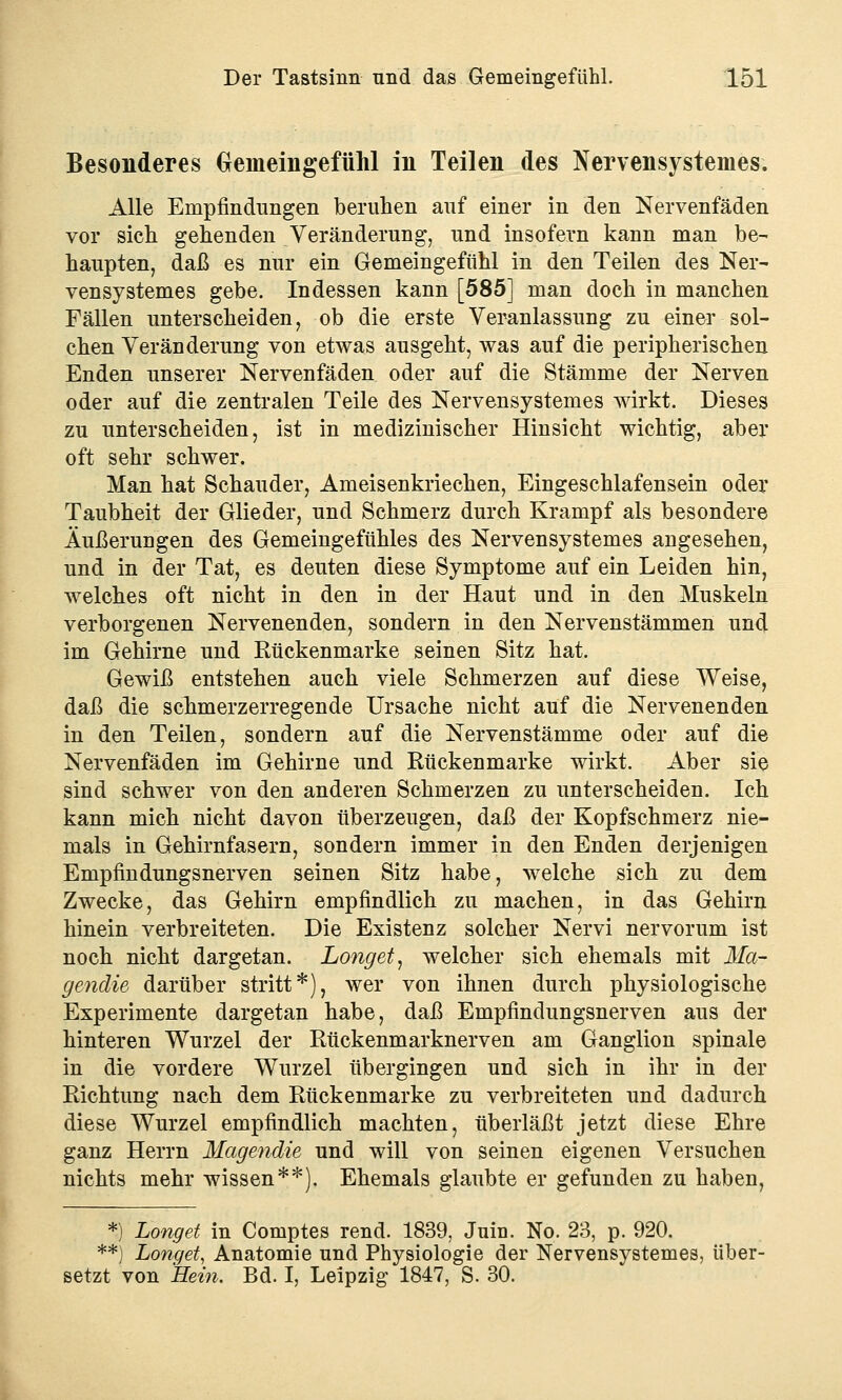 Besonderes Gemeingefühl in Teilen des Nervensystemes. Alle Empfindungen beruhen auf einer in den Nervenfäden vor sich gehenden Veränderung, und insofern kann man be- haupten, daß es nur ein Gemeingefühl in den Teilen des Ner- vensystemes gebe. Indessen kann [585] man doch in manchen Fällen unterscheiden, ob die erste Veranlassung zu einer sol- chen Veränderung von etwas ausgeht, was auf die peripherischen Enden unserer Nervenfäden oder auf die Stämme der Nerven oder auf die zentralen Teile des Nervensystemes wirkt. Dieses zu unterscheiden, ist in medizinischer Hinsicht wichtig, aber oft sehr schwer. Man hat Schauder, Ameisenkriechen, Eingeschlafensein oder Taubheit der Glieder, und Schmerz durch Krampf als besondere Äußerungen des Gemeingefühles des Nervensystemes angesehen, und in der Tat, es deuten diese Symptome auf ein Leiden hin, welches oft nicht in den in der Haut und in den Muskeln verborgenen Nervenenden, sondern in den Nervenstämmen unöl im Gehirne und Rückenmarke seinen Sitz hat. Gewiß entstehen auch viele Schmerzen auf diese Weise, daß die schmerzerregende Ursache nicht auf die Nervenenden in den Teilen, sondern auf die Nervenstämme oder auf die Nervenfäden im Gehirne und Rückenmarke wirkt. Aber sie sind schwer von den anderen Schmerzen zu unterscheiden. Ich kann mich nicht davon überzeugen, daß der Kopfschmerz nie- mals in Gehirnfasern, sondern immer in den Enden derjenigen Empfindungsnerven seinen Sitz habe, welche sich zu dem Zwecke, das Gehirn empfindlich zu machen, in das Gehirn hinein verbreiteten. Die Existenz solcher Nervi nervorum ist noch nicht dargetan. Longet, welcher sich ehemals mit Ma- gendie darüber stritt*), wer von ihnen durch physiologische Experimente dargetan habe, daß Empfindungsnerven aus der hinteren Wurzel der Rückenmarknerven am Ganglion spinale in die vordere Wurzel übergingen und sich in ihr in der Richtung nach dem Rückenmarke zu verbreiteten und dadurch diese Wurzel empfindlich machten, überläßt jetzt diese Ehre ganz Herrn Magendie und will von seinen eigenen Versuchen nichts mehr wissen**). Ehemals glaubte er gefunden zu haben, *) Longet in Comptes rend. 1839, Juin. No. 23, p. 920. **) Longet, Anatomie und Physiologie der Nervensystemes, über- setzt von Hein. Bd. I, Leipzig 1847, S. 30.