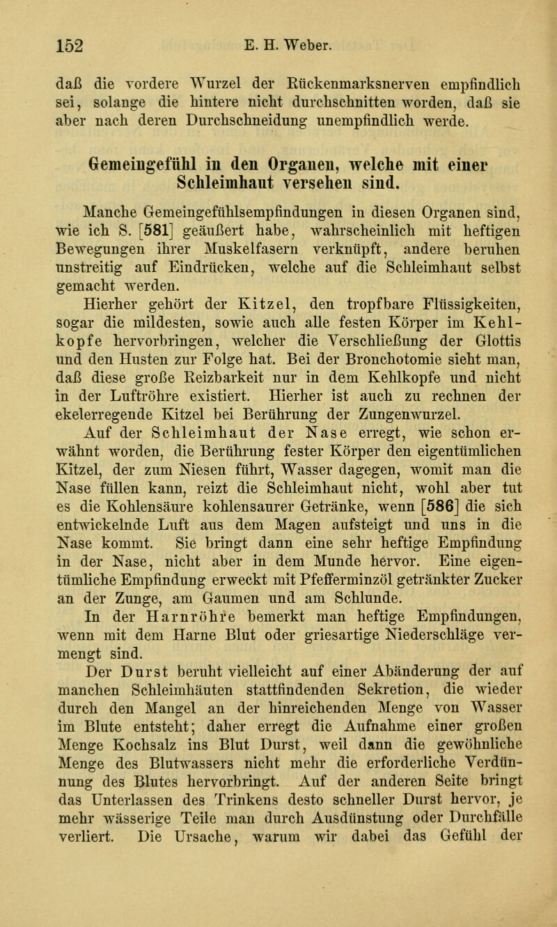 daß die vordere Wurzel der Rückeninarksnerven empfindlich sei, solange die hintere nicht durchschnitten worden, daß sie aber nach deren Durchschneidung unempfindlich werde. Gemeingefühl in den Organen, welche mit einer Schleimhaut versehen sind. Manche Gemeingefühlsempfindungen in diesen Organen sind, wie ich S. [581] geäußert habe, wahrscheinlich mit heftigen Bewegungen ihrer Muskelfasern verknüpft, andere beruhen unstreitig auf Eindrücken, welche auf die Schleimhaut selbst gemacht werden. Hierher gehört der Kitzel, den tropfbare Flüssigkeiten, sogar die mildesten, sowie auch alle festen Körper im Kehl- kopfe hervorbringen, welcher die Verschließung der Glottis und den Husten zur Folge hat. Bei der Bronchotomie sieht man, daß diese große Reizbarkeit nur in dem Kehlkopfe und nicht in der Luftröhre existiert. Hierher ist auch zu rechnen der ekelerregende Kitzel bei Berührung der Zungenwurzel. Auf der Schleimhaut der Nase erregt, wie schon er- wähnt worden, die Berührung fester Körper den eigentümlichen Kitzel, der zum Niesen führt, Wasser dagegen, womit man die Nase füllen kann, reizt die Schleimhaut nicht, wohl aber tut es die Kohlensäure kohlensaurer Getränke, wenn [586] die sich entwickelnde Luft aus dem Magen aufsteigt und uns in die Nase kommt. Sie bringt dann eine sehr heftige Empfindung in der Nase, nicht aber in dem Munde hervor. Eine eigen- tümliche Empfindung erweckt mit Pfefferminzöl getränkter Zucker an der Zunge, am Gaumen und am Schlünde. In der Harnröhre bemerkt man heftige Empfindungen, wenn mit dem Harne Blut oder griesartige Niederschläge ver- mengt sind. Der Durst beruht vielleicht auf einer Abänderung der auf manchen Schleimhäuten stattfindenden Sekretion, die wieder durch den Mangel an der hinreichenden Menge von Wasser im Blute entsteht; daher erregt die Aufnahme einer großen Menge Kochsalz ins Blut Durst, weil dann die gewöhnliche Menge des Blutwassers nicht mehr die erforderliche Verdün- nung des Blutes hervorbringt. Auf der anderen Seite bringt das Unterlassen des Trinkens desto schneller Durst hervor, je mehr wässerige Teile man durch Ausdünstung oder Durchfälle verliert. Die Ursache, warum wir dabei das Gefühl der