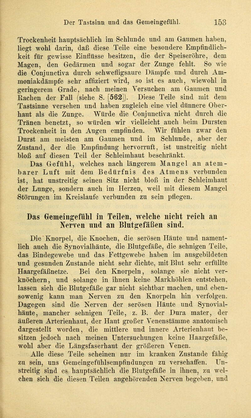 Trockenheit hauptsächlich im Schlünde und am Gaumen haben, liegt wohl darin, daß diese Teile eine besondere Empfindlich- keit für gewisse Einflüsse besitzen, die der Speiseröhre, dem Magen, den Gedärmen und sogar der Zunge fehlt. So wie die Conjunctiva durch schwefligsaure Dämpfe und durch Am- moniakdämpfe sehr affiziert wird, so ist es auch, wiewohl in geringerem Grade, nach meinen Versuchen am Gaumen und Rachen der Fall (siehe S. [562]). Diese Teile sind mit dem Tastsinne versehen und haben zugleich eine viel dünnere Ober- haut als die Zunge. Würde die Conjunctiva nicht durch die Tränen benetzt, so würden wir vielleicht auch beim Dursten Trockenheit in den Augen empfinden. Wir fühlen zwar den Durst am meisten am Gaumen und im Schlünde, aber der Zustand, der die Empfindung hervorruft, ist unstreitig nicht bloß auf diesen Teil der Schleimhaut beschränkt. Das Gefühl, welches nach längerem Mangel an atem- barer Luft mit dem Bedürfnis des Atmens verbunden ist, hat unstreitig seinen Sitz nicht bloß in der Schleimhaut der Lunge, sondern auch im Herzen, weil mit diesem Mangel Störungen im Kreislaufe verbunden zu sein pflegen. Das Gemeingefühl in Teilen, welche nicht reich an Nerven und an Blutgefäßen sind. Die Knorpel, die Knochen, die serösen Häute und nament- lich auch die Synovialhäute, die Blutgefäße, die sehnigen Teile, das Bindegewebe und das Fettgewebe haben im ausgebildeten und gesunden Zustande nicht sehr dichte, mit Blut sehr erfüllte Haargefäßnetze. Bei den Knorpeln, solange sie nicht ver- knöchern, und solange in ihnen keine Markhöhlen entstehen, lassen sich die Blutgefäße gar nicht sichtbar machen, und eben- sowenig kann man Nerven zu den Knorpeln hin verfolgen. Dagegen sind die Nerven der serösen Häute und Synovial- häute, mancher sehnigen Teile, z. B. der Dura mater, der äußeren Arterienhaut, der Haut großer Venenstämme anatomisch dargestellt worden, die mittlere und innere Arterienhaut be- sitzen jedoch nach meinen Untersuchungen keine Haargefäße, wohl aber die Längsfaserhaut der größeren Venen. Alle diese Teile scheinen nur im kranken Zustande fähig zu sein, uns Gemeingefühlsempfindungen zu verschaffen. Un- streitig sind es hauptsächlich die Blutgefäße in ihnen, zu wel- chen sich die diesen Teilen angehörenden Nerven begeben, und