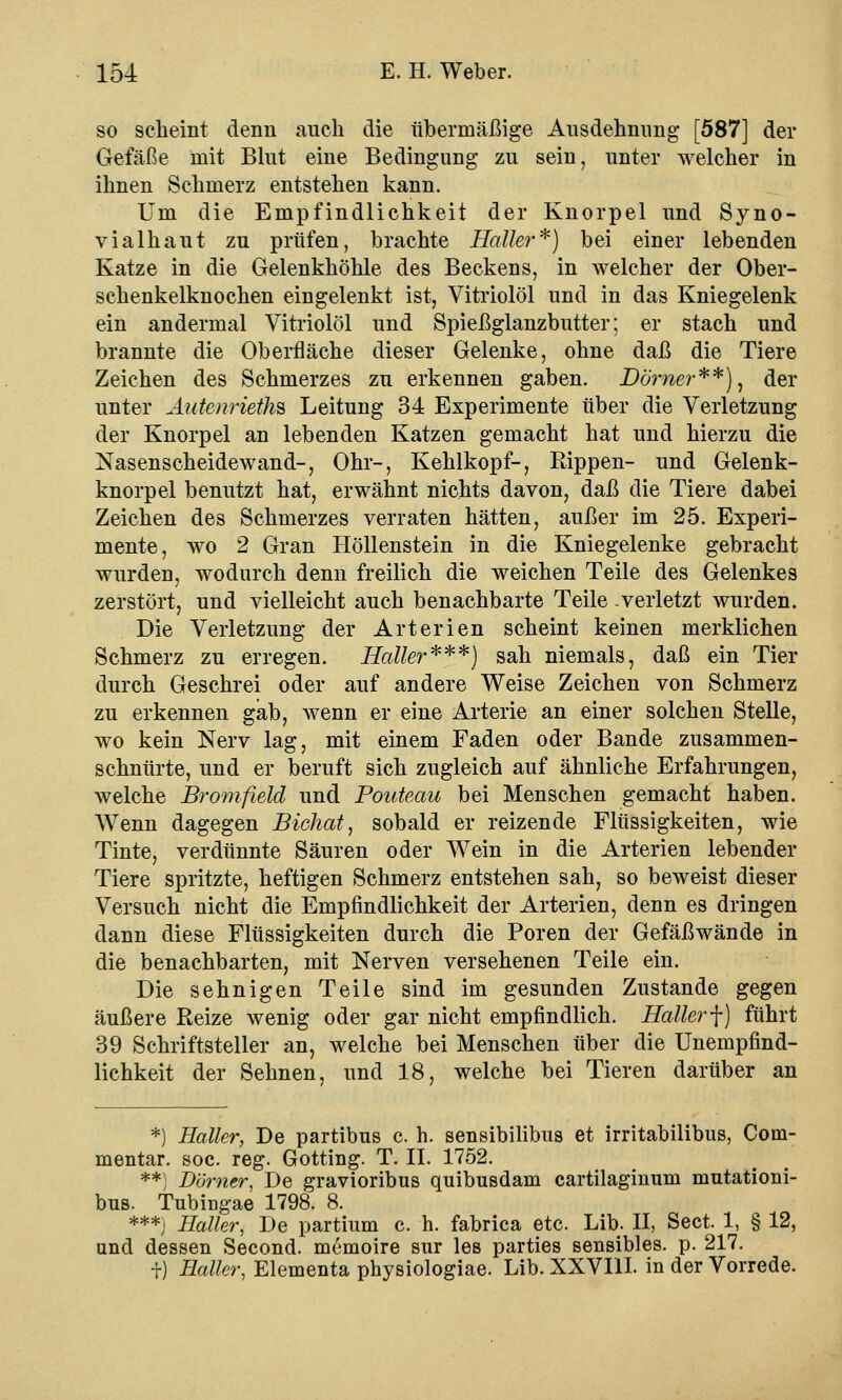 so scheint denn auch die übermäßige Ausdehnung [587] der Gefäße mit Blut eine Bedingung zu sein, unter welcher in ihnen Schmerz entstehen kann. Um die Empfindlichkeit der Knorpel und Syno- vialhaut zu prüfen, brachte Haller*) bei einer lebenden Katze in die Gelenkhöhle des Beckens, in welcher der Ober- schenkelknochen eingelenkt ist, Vitriolöl und in das Kniegelenk ein andermal Vitriolöl und Spießglanzbutter; er stach und brannte die Oberfläche dieser Gelenke, ohne daß die Tiere Zeichen des Schmerzes zu erkennen gaben. Dörner**), der unter Aatenrieths Leitung 34 Experimente über die Verletzung der Knorpel an lebenden Katzen gemacht hat und hierzu die Nasenscheidewand-, Ohr-, Kehlkopf-, Rippen- und Gelenk- knorpel benutzt hat, erwähnt nichts davon, daß die Tiere dabei Zeichen des Schmerzes verraten hätten, außer im 25. Experi- mente, wo 2 Gran Höllenstein in die Kniegelenke gebracht wurden, wodurch denn freilich die weichen Teile des Gelenkes zerstört, und vielleicht auch benachbarte Teile .verletzt wurden. Die Verletzung der Arterien scheint keinen merklichen Schmerz zu erregen. Haller***) sah niemals, daß ein Tier durch Geschrei oder auf andere Weise Zeichen von Schmerz zu erkennen gab, wenn er eine Arterie an einer solchen Stelle, wo kein Nerv lag, mit einem Faden oder Bande zusammen- schnürte, und er beruft sich zugleich auf ähnliche Erfahrungen, welche Bromfield und Pouteau bei Menschen gemacht haben. Wenn dagegen Bichat, sobald er reizende Flüssigkeiten, wie Tinte, verdünnte Säuren oder Wein in die Arterien lebender Tiere spritzte, heftigen Schmerz entstehen sah, so beweist dieser Versuch nicht die Empfindlichkeit der Arterien, denn es dringen dann diese Flüssigkeiten durch die Poren der Gefäßwände in die benachbarten, mit Nerven versehenen Teile ein. Die sehnigen Teile sind im gesunden Zustande gegen äußere Reize wenig oder gar nicht empfindlich. Haller f) führt 39 Schriftsteller an, welche bei Menschen über die Unempfind- lichkeit der Sehnen, und 18, welche bei Tieren darüber an *) Haller, De partibus c. h. sensibilibus et irritabilibus, Com- mentar. soc. reg. Gotting. T. IL 1752. **) Dörncr, De gravioribus quibusdam cartilaginum mutationi- bus. Tubingae 1798. 8. ***; Haller, De partium c. h. fabrica etc. Lib. II, Sect. 1, § 12, und dessen Second. memoire sur les parties sensibles, p. 217. +) Haller, Elementa physiologiae. Lib. XXVIII. in der Vorrede.