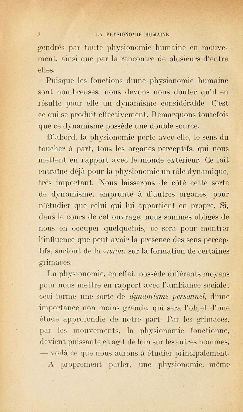 gendres par toute physionomie humaine en mouve- ment, ainsi que par la rencontre de plusieurs d'entre elles. Puisque les fonctions d'une physionomie humaine sont nombreuses, nous devons nous douter qu'il en résulte pour elle im dynamisme considérable. C'est ce qui se produit effectivement. Remarquons toutefois que ce dynamisme possède une double source. D'abord, la physionomie porte avec elle, le sens du toucher à part, tous les organes perceptifs, qui nous mettent en rapport avec le monde extérieur. Ce fait entraîne déjà pour la physionomie un rôle dynamique, très important. Nous laisserons de côté cette sorte de dynamisme, emprunté à d'autres organes, pour n'étudier que celui qui lui appartient en propre. Si, dans le cours de cet ouvrage, nous sommes obligés de nous en occuper quelquefois, ce sera pour montrer l'influence que peut avoir la présence des sens percep- tifs, surtout de la vision, sur la formation de certaines grimaces. La physionomie, en effet, possède différents moyens pour nous mettre en rapport avec l'ambiance sociale; ceci forme une sorte de dynamisme personnel, d'une importance non moins grande, qui sera l'objet d'une étude approfondie de notre part. Par les grimaces, par les mouvements, la physionomie fonctionne, devient puissante et agit de loin sur les autres hommes, — voilà ce que nous aurons à étudier principalement. A proprement parler, une physionomie, même