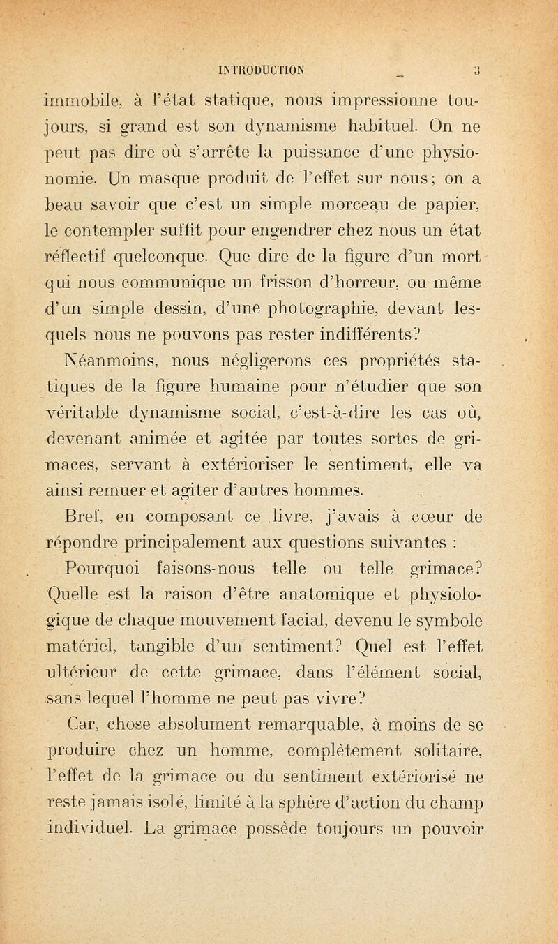 immobile, à l'état statique, nous impressionne tou- jours, si grand est son dynamisme habituel. On ne peut pas dire où s'arrête la puissance d'une physio- nomie. Un masque produit de l'effet sur nous; on a beau savoir que c'est un simple morceau de papier, le contempler suffit pour engendrer chez nous un état réflectif quelconque. Que dire de la figure d'un mort qui nous communique un frisson d'horreur, ou même d'un simple dessin, d'une photographie, devant les- quels nous ne pouvons pas rester indifférents? Néanmoins, nous négligerons ces propriétés sta- tiques de la figure humaine pour n'étudier que son véritable dynamisme social, c'est-à-dire les cas où, devenant animée et agitée par toutes sortes de gri- maces, servant à extérioriser le sentiment, elle va ainsi remuer et agiter d'autres hommes. Bref, en composant ce livre, j'avais à cœur de répondre principalement aux questions suivantes : Pourquoi faisons-nous telle ou telle grimace? Quelle est la raison d'être anatomique et physiolo- gique de chaque mouvement facial, devenu le symbole matériel, tangible d'un sentiment? Quel est l'effet ultérieur de cette grimace, dans l'élément social, sans lequel l'homme ne peut pas vivre? Car, chose absolument remarquable, à moins de se produire chez un homme, complètement solitaire, l'effet de la grimace ou du sentiment extériorisé ne reste jamais isolé, limité à la sphère d'action du champ individuel. La grimace possède toujours un pouvoir