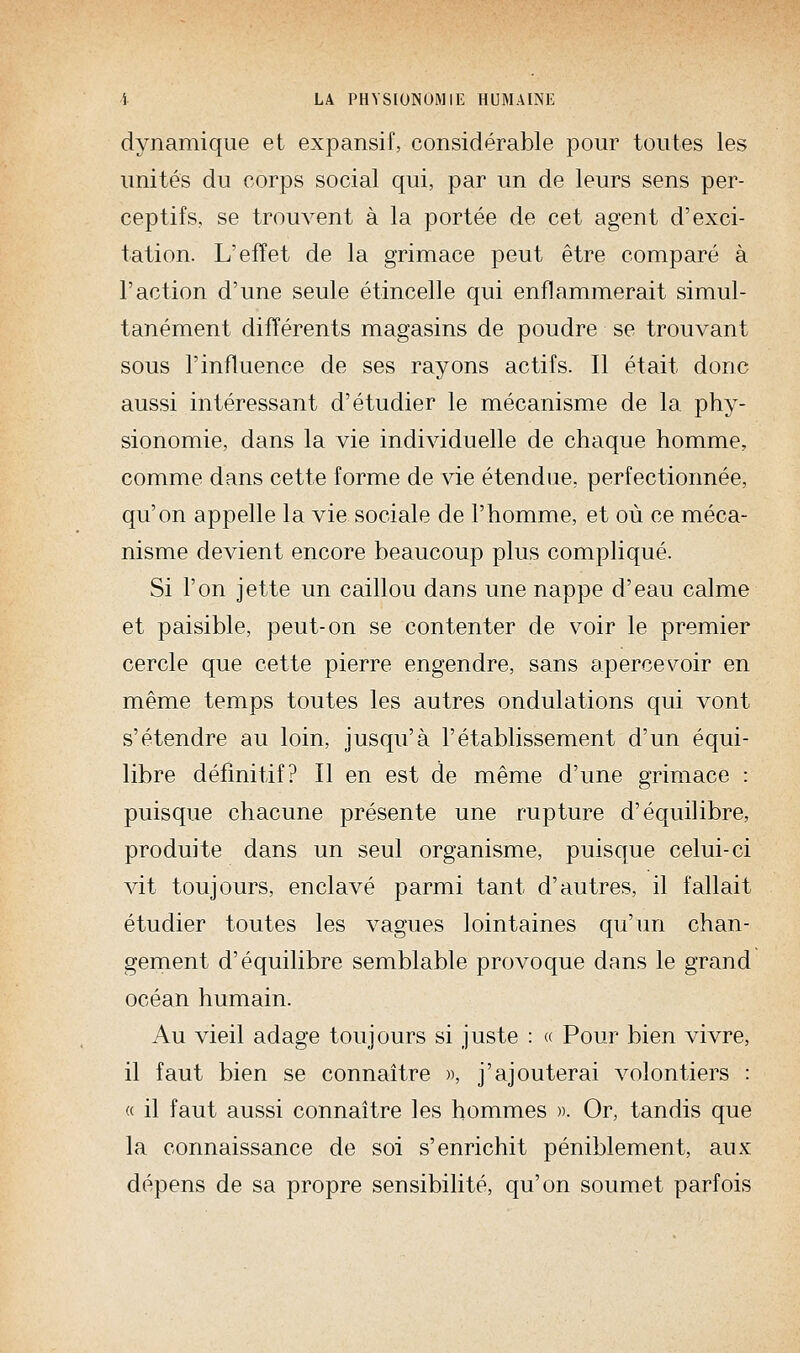 dynamique et expansif, considérable pour toutes les unités du corps social qui, par un de leurs sens per- ceptifs, se trouvent à la portée de cet agent d'exci- tation. L'effet de la grimace peut être comparé à l'action d'une seule étincelle qui enflammerait simul- tanément différents magasins de poudre se trouvant sous l'influence de ses rayons actifs. Il était donc aussi intéressant d'étudier le mécanisme de la phy- sionomie, dans la vie individuelle de chaque homme, comme dans cette forme de vie étendue, perfectionnée, qu'on appelle la vie sociale de l'homme, et où ce méca- nisme devient encore beaucoup plus compliqué. Si l'on jette un caillou dans une nappe d'eau calme et paisible, peut-on se contenter de voir le premier cercle que cette pierre engendre, sans apercevoir en même temps toutes les autres ondulations qui vont s'étendre au loin, jusqu'à l'établissement d'un équi- libre définitif? Il en est de même d'une grimace : puisque chacune présente une rupture d'équilibre, produite dans un seul organisme, puisque celui-ci vit toujours, enclavé parmi tant d'autres, il fallait étudier toutes les vagues lointaines qu'un chan- gement d'équilibre semblable provoque dans le grand océan humain. Au vieil adage toujours si juste : « Pour bien vivre, il faut bien se connaître », j'ajouterai volontiers : « il faut aussi connaître les hommes ». Or, tandis que la connaissance de soi s'enrichit péniblement, aux dépens de sa propre sensibilité, qu'on soumet parfois