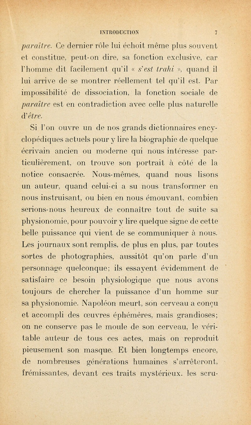 paraître. Ce dernier rôle lui échoit même plus souvent et constitue, peut-on dire, sa fonction exclusive, car l'homme dit facilement qu'il « s'est trahi «, quand il lui arrive de se montrer réellement tel qu'il est. Par impossibilité de dissociation, la fonction sociale de paraître est en contradiction avec celle plus naturelle diêtre. Si l'on ouvre un de nos grands dictionnaires ency- clopédiques actuels pour y lire la biographie de quelque écrivain ancien ou moderne qui nous intéresse par- ticulièrement, on trouve son portrait à côté de la notice consacrée. Nous-mêmes, quand nous lisons un auteur, quand celui-ci a su nous transformer en nous instruisant, ou bien en nous émouvant, combien serions-nous heureux de connaître tout de suite sa physionomie, pour pouvoir y lire quelque signe de cette belle puissance qui vient de se communiquer à nous. Les journaux sont remplis, de plus en plus, par toutes sortes de photographies, aussitôt qu'on parle d'un personnage quelconque; ils essayent évidemment de satisfaire ce besoin physiologique que nous avons toujours de chercher la puissance d'un homme sur sa physionomie. Napoléon meurt, son cerveau a conçu et accompli des œuvres éphémères, mais grandioses; on ne conserve pas le moule de son cerveau, le véri- table auteur de tous ces actes, mais on reproduit pieusement son masque. Et bien longtemps encore, de nombreuses générations humaines s'arrêteront, frémissantes, devant ces traits mvstérieux. les sera-