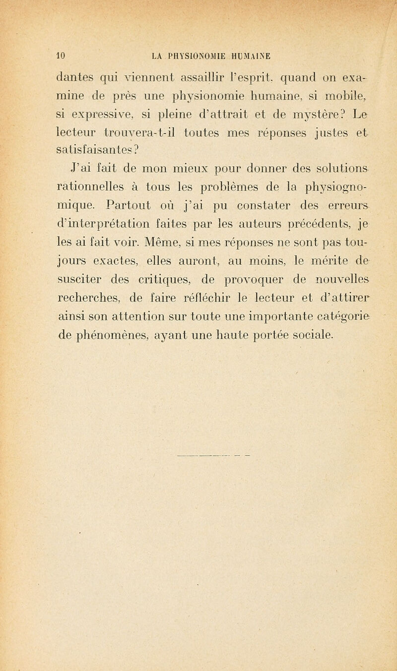 dantes qui viennent assaillir l'esprit, quand on exa- mine de près une physionomie humaine, si mobile, si expressive, si pleine d'attrait et de mystère? Le lecteur trouA^era-t-il toutes mes réponses justes et satisfaisantes ? J'ai fait de mon mieux pour donner des solutions rationnelles à tous les problèmes de la physiogno- mique. Partout où j'ai pu constater des erreurs d'interprétation faites par les auteurs précédents, je les ai fait voir. Même, si mes réponses ne sont pas tou- jours exactes, elles auront, au moins, le mérite de susciter des critiques, de provoquer de nouvelles recherches, de faire réfléchir le lecteur et d'attirer ainsi son attention sur toute une importante catégorie de phénomènes, ayant une haute portée sociale.