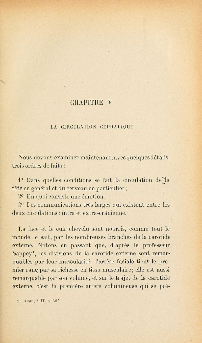 LA CIRCULATION CEPHALIQUE Nous devons examiner maintenant, avec quelques détails, trois ordres de faits : 1'^ Dans quelles conditions se fait la circulation de^la tête en général et du cerveau en particulier; 2° En quoi consiste une émotion ; 3° I^es communications très larges qui existent entre les deux circulations : intra et extra-crânienne. La face et le cuir chevelu sont nourris, comme tout le monde le sait, par les nombreuses branches de la carotide externe. Notons en passant que, d'après le professeur Sappey*, les divisions de la carotide externe sont remar- quables par leur muscularité; l'artère faciale tient le pre- mier rang par sa richesse en tissu musculaire; elle est aussi remarquable par son volume, et sur le trajet de la carotide externe, c'est la première artère volumineuse qui se pré- 1. Anat., t.. II, P- 608.