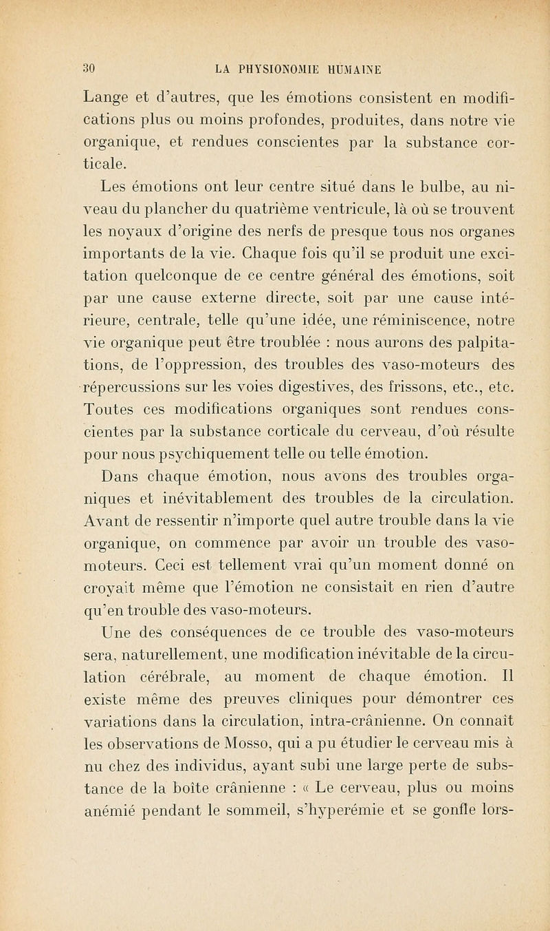 Lange et d'autres, que les émotions consistent en modifi- cations plus ou moins profondes, produites, dans notre vie organique, et rendues conscientes par la substance cor- ticale. Les émotions ont leur centre situé dans le bulbe, au ni- veau du plancher du quatrième ventricule, là où se trouvent les noyaux d'origine des nerfs de presque tous nos organes importants de la vie. Chaque fois qu'il se produit une exci- tation quelconque de ce centre général des émotions, soit par une cause externe directe, soit par une cause inté- rieure, centrale, telle qu'une idée, une réminiscence, notre vie organique peut être troublée : nous aurons des palpita- tions, de l'oppression, des troubles des vaso-moteurs des •répercussions sur les voies digestives, des frissons, etc., etc. Toutes ces modifications organiques sont rendues cons- cientes par la substance corticale du cerveau, d'où résulte pour nous psychiquement telle ou telle émotion. Dans chaque émotion, nous avons des troubles orga- niques et inévitablement des troubles de la circulation. Avant de ressentir n'importe quel autre trouble dans la vie organique, on commence par avoir un trouble des vaso- moteurs. Ceci est tellement vrai qu'un moment donné on croyait même que l'émotion ne consistait en rien d'autre qu'en trouble des vaso-moteurs. Une des conséquences de ce trouble des vaso-moteurs sera, naturellement, une modification inévitable de la circu- lation cérébrale, au moment de chaque émotion. Il existe même des preuves cliniques pour démontrer ces variations dans la circulation, intra-crânienne. On connaît les observations de Mosso, qui a pu étudier le cerveau mis à nu chez des individus, ayant subi une large perte de subs- tance de la boite crânienne : « Le cerveau, plus ou moins anémié pendant le sommeil, s'hyperémie et se gonfle lors-