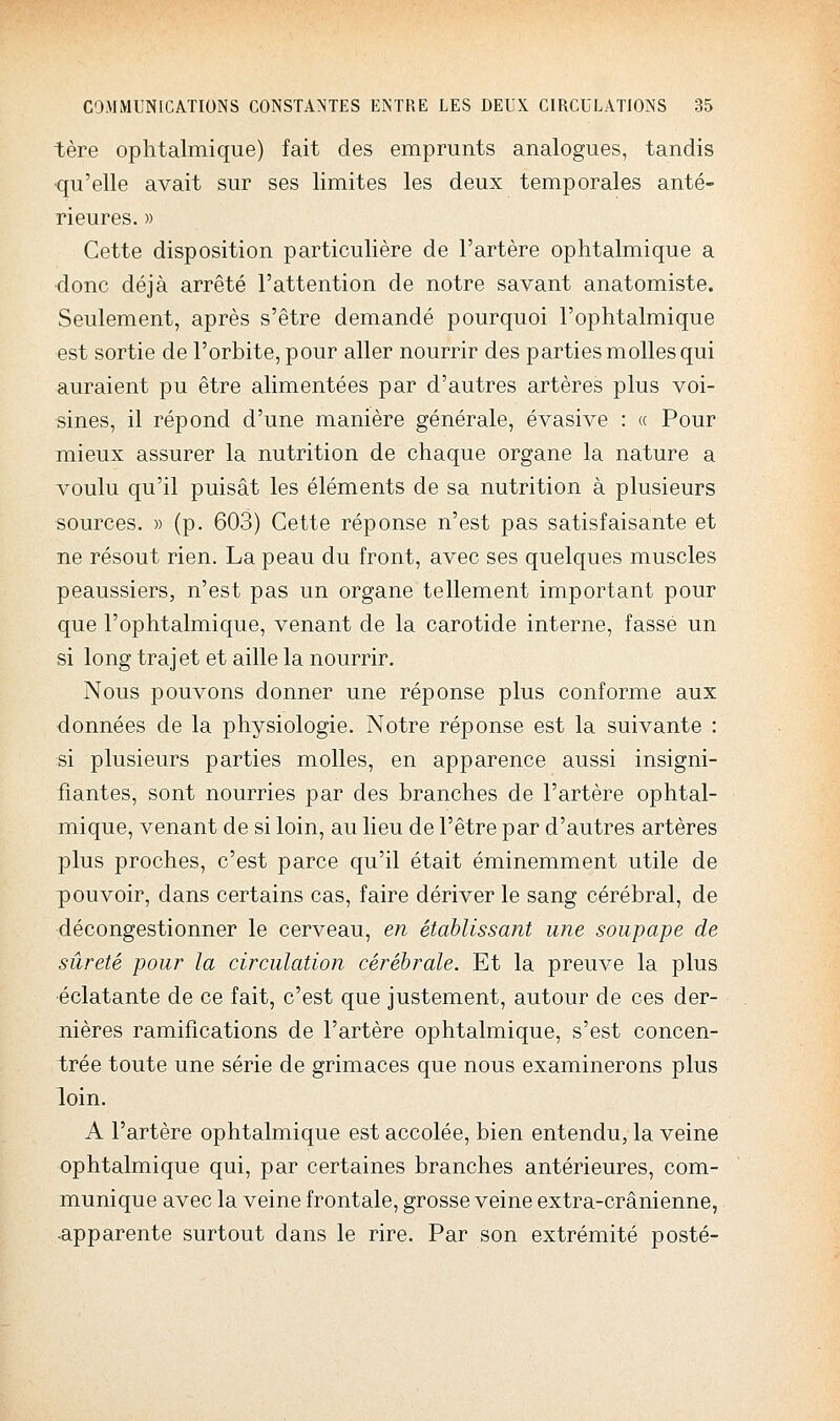 tère ophtalmique) fait des emprunts analogues, tandis qu'elle avait sur ses limites les deux temporales anté- rieures. » Cette disposition particulière de l'artère ophtalmique a donc déjà arrêté l'attention de notre savant anatomiste. Seulement, après s'être demandé pourquoi l'ophtalmique est sortie de l'orbite, pour aller nourrir des parties molles qui auraient pu être alimentées par d'autres artères plus voi- sines, il répond d'une manière générale, évasive : « Pour mieux assurer la nutrition de chaque organe la nature a voulu qu'il puisât les éléments de sa nutrition à plusieurs sources. » (p. 603) Cette réponse n'est pas satisfaisante et ne résout rien. La peau du front, avec ses quelques muscles peaussiers, n'est pas un organe tellement important pour que l'ophtalmique, venant de la carotide interne, fasse un si long traj et et aille la nourrir. Nous pouvons donner une réponse plus conforme aux données de la physiologie. Notre réponse est la suivante : si plusieurs parties molles, en apparence aussi insigni- fiantes, sont nourries par des branches de l'artère ophtal- mique, venant de si loin, au lieu de l'être par d'autres artères plus proches, c'est parce qu'il était éminemment utile de pouvoir, dans certains cas, faire dériver le sang cérébral, de décongestionner le cerveau, en établissant une soupape de sûreté pour la circulation cérébrale. Et la preuve la plus ■éclatante de ce fait, c'est que justement, autour de ces der- nières ramifications de l'artère ophtalmique, s'est concen- trée toute une série de grimaces que nous examinerons plus loin. A l'artère ophtalmique est accolée, bien entendu, la veine ophtalmique qui, par certaines branches antérieures, com- munique avec la veine frontale, grosse veine extra-crânienne, apparente surtout dans le rire. Par son extrémité posté-