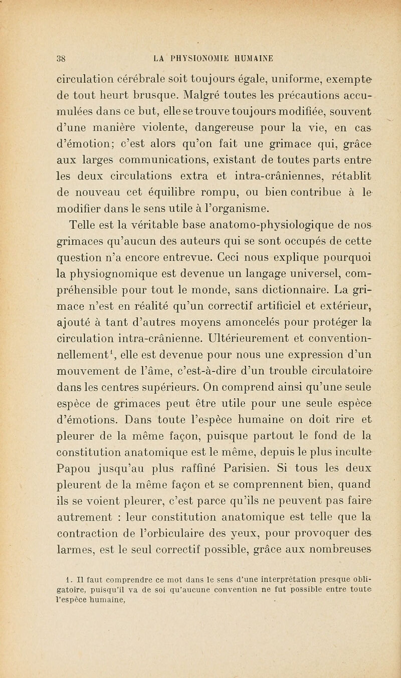 circulation cérébrale soit toujours égale, uniforme, exempte de tout heurt brusque. Malgré toutes les précautions accu- mulées dans ce but, elle se trouve toujours modifiée, souvent d'une manière violente, dangereuse pour la vie, en cas d'émotion; c'est alors qu'on fait une grimace qui, grâce aux larges communications, existant de toutes parts entre- les deux circulations extra et intra-crâniennes, rétablit de nouveau cet équilibre rompu, ou bien contribue à le modifier dans le sens utile à l'organisme. Telle est la véritable base anatomo-physiologique de nos grimaces qu'aucun des auteurs qui se sont occupés de cette question n'a encore entrevue. Ceci nous explique pourquoi la physiognomique est devenue un langage universel, com- préhensible pour tout le monde, sans dictionnaire. La gri- mace n'est en réalité qu'un correctif artificiel et extérieur, ajouté à tant d'autres moyens amoncelés pour protéger la circulation intra-crânienne. Ultérieurement et convention- nellement^ elle est devenue pour nous une expression d'un mouvement de l'âme, c'est-à-dire d'un trouble circulatoire- dans les centres supérieurs. On comprend ainsi qu'une seule espèce de grimaces peut être utile pour une seule espèce d'émotions. Dans toute l'espèce humaine on doit rire et pleurer de la même façon, puisque partout le fond de la constitution anatomique est le même, depuis le plus inculte Papou jusqu'au plus raffiné Parisien. Si tous les deux pleurent de la même façon et se comprennent bien, quand ils se voient pleurer, c'est parce qu'ils ne peuvent pas faire- autrement : leur constitution anatomique est telle que la contraction de l'orbiculaire des yeux, pour provoquer des larmes, est le seul correctif possible, grâce aux nombreuses 1. Il faut comprendre ce mot dans le sens d'une interprétation presque obli- gatoire, puisqu'il va de soi qu'aucune convention ne fut possible entre toute l'espèce bumaine,