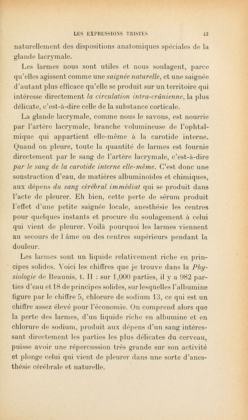 naturellement des dispositions anatomiques spéciales de la glande lacrymale. Les larmes nous sont utiles et nous soulagent, parce qu'elles agissent comme une saignée naturelle, et une saignée d'autant plus efficace qu'elle se produit sur un territoire qui intéresse directement la circulation intra-crânienne, la plus délicate, c'est-à-dire celle de la substance corticale. La glande lacrymale, comme nous le savons, est nourrie par l'artère lacrymale, branche volumineuse de l'ophtal- mique qui appartient elle-même à la carotide interne. Quand on pleure, toute la quantité de larmes est fournie directement par le sang de l'artère lacrymale, c'est-à-dire par le sang de la carotide interne elle-même. C'est donc une soustraction d'eau, de matières albuminoïdes et chimiques, aux dépens du sang cérébral immédiat qui se produit dans l'acte de pleurer. Eh bien, cette perte de sérum produit l'effet d'une petite saignée locale, anesthésie les centres pour quelques instants et procure du soulagement à celui qui vient de pleurer. Voilà pourquoi les larmes viennent au secours de 1 âme ou des centres supérieurs pendant la douleur. Les larmes sont un liquide relativement riche en prin- cipes solides. Voici les chiffres que je trouve dans la Phy- siologie de Beaunis, t. II : sur 1,000 parties, il y a 982 par- ties d'eau et 18 de principes solides, sur lesquelles l'albumine figure par le chiffre 5, chlorure de sodium 13, ce qui est un chiffre assez élevé pour l'économie. On comprend alors que la p.erte des larmes, d'un liquide riche en albumine et en chlorure de sodium, produit aux dépens d'un sang intéres- sant directement les parties les plus délicates du cerveau, puisse avoir une répercussion très grande sur son activité et plonge celui qui vient de pleurer dans une sorte d'anes- thésie cérébrale et naturelle.