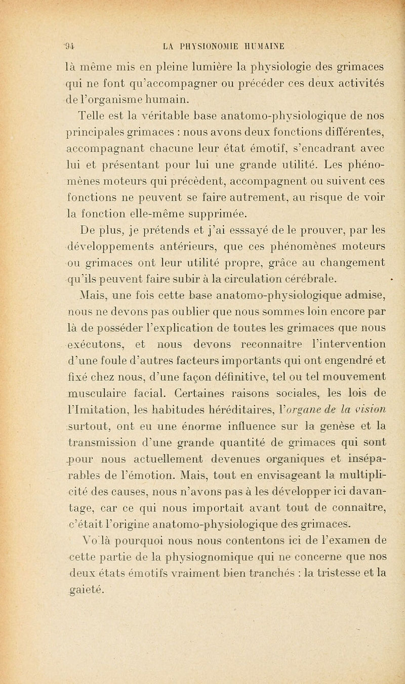 là même mis en pleine lumière la physiologie des grimaces qui ne font qu'accompagner ou précéder ces deux activités de l'organisme humain. Telle est la véritable base anatomo-physiologique de nos principales grimaces : nous avons deux fonctions différentes, accompagnant chacune leur état émotif, s'encadrant avec lui et présentant pour lui une grande utilité. Les phéno- mènes moteurs qui précèdent, accompagnent ou suivent ces fonctions ne peuvent se faire autrement, au risque de voir la fonction elle-même supprimée. De plus, je prétends et j'ai esssayé de le prouver, par les développements antérieurs, que ces phénomènes moteurs ou grimaces ont leur utilité propre, grâce au changement qu'ils peuvent faire subir à la circulation cérébrale. Mais, une fois cette base anatomo-physiologique admise, nous ne devons pas oublier que nous sommes loin encore par là de posséder l'explication de toutes les grimaces que nous exécutons, et nous devons reconnaître l'intervention d'une foule d'autres facteurs importants qui ont engendré et fixé chez nous, d'une façon définitive, tel ou tel mouvement musculaire facial. Certaines raisons sociales, les lois de l'Imitation, les habitudes héréditaires, Vorgane de la vision surtout, ont eu une énorme influence sur la genèse et la transmission d'une grande quantité de grimaces qui sont .pour nous actuellement devenues organiques et insépa- rables de l'émotion. Mais, tout en envisageant la multipli- cité des causes, nous n'avons pas à les développer ici davan- tage, car ce qui nous importait avant tout de connaître, c'était l'origine anatomo-physiologique des grimaces. Vo'là pourquoi nous nous contentons ici de l'examen de cette partie de la physiognomique qui ne concerne que nos deux états émotifs vraiment bien tranchés : la tristesse et la gaieté.