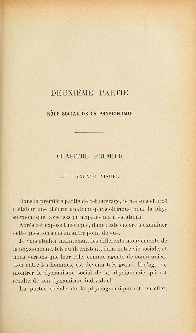 DEUXIÈME PARTIE ROLE SOCIAL DE Là PHYSIONOMIE CHAPITRE PREMIER LE LANGAGE VISUEL Dans la première partie de cet ouvrage, je me suis efforcé d'établir une théorie anatomo-physiologique pour la phy- siognomique, avec ses principales manifestations. Après cet exposé théorique, il me reste encore à examiner cette question sous un autre point de vue. Je vais étudier maintenant les différents mouvements de la physionomie, tels qu'ils existent, dans notre vie sociale, et nous verrons que leur rôle, comme' agents de communica- tion entre les hommes, est devenu très grand. Il s'agit de montrer le dynamisme social de la physionomie qui est résulté de son dynamisme individuel. La portée sociale de la physiognomique est, en effet,